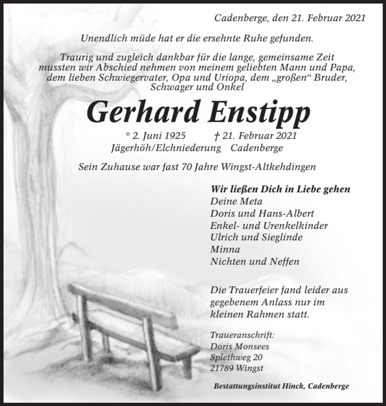 <p>Cadenberge, den 21. Februar 2021<br />Unendlich müde hat er die ersehnte Ruhe gefunden.<br />Traurig und zugleich dankbar für die lange, gemeinsame Zeit<br />mussten wir Abschied nehmen von meinem geliebten Mann und Papa,<br />dem lieben Schwiegervater, Opa und Uriopa, dem „großen“ Bruder,<br />Schwager und Onkel</p><p>Gerhard Enstipp<br />* 2. Juni 1925<br />† 21. Februar 2021<br />Jägerhöh/Elchniederung Cadenberge<br />Sein Zuhause war fast 70 Jahre Wingst-Altkehdingen<br />Wir ließen Dich in Liebe gehen<br />Deine Meta<br />Doris und Hans-Albert<br />Enkel- und Urenkelkinder<br />Ulrich und Sieglinde<br />Minna<br />Nichten und Neffen<br />Die Trauerfeier fand leider aus<br />gegebenem Anlass nur im<br />kleinen Rahmen statt.<br />Traueranschrift:<br />Doris Monsees<br />Splethweg 20<br />21789 Wingst<br />Bestattungsinstitut Hinck, Cadenberge</p>
