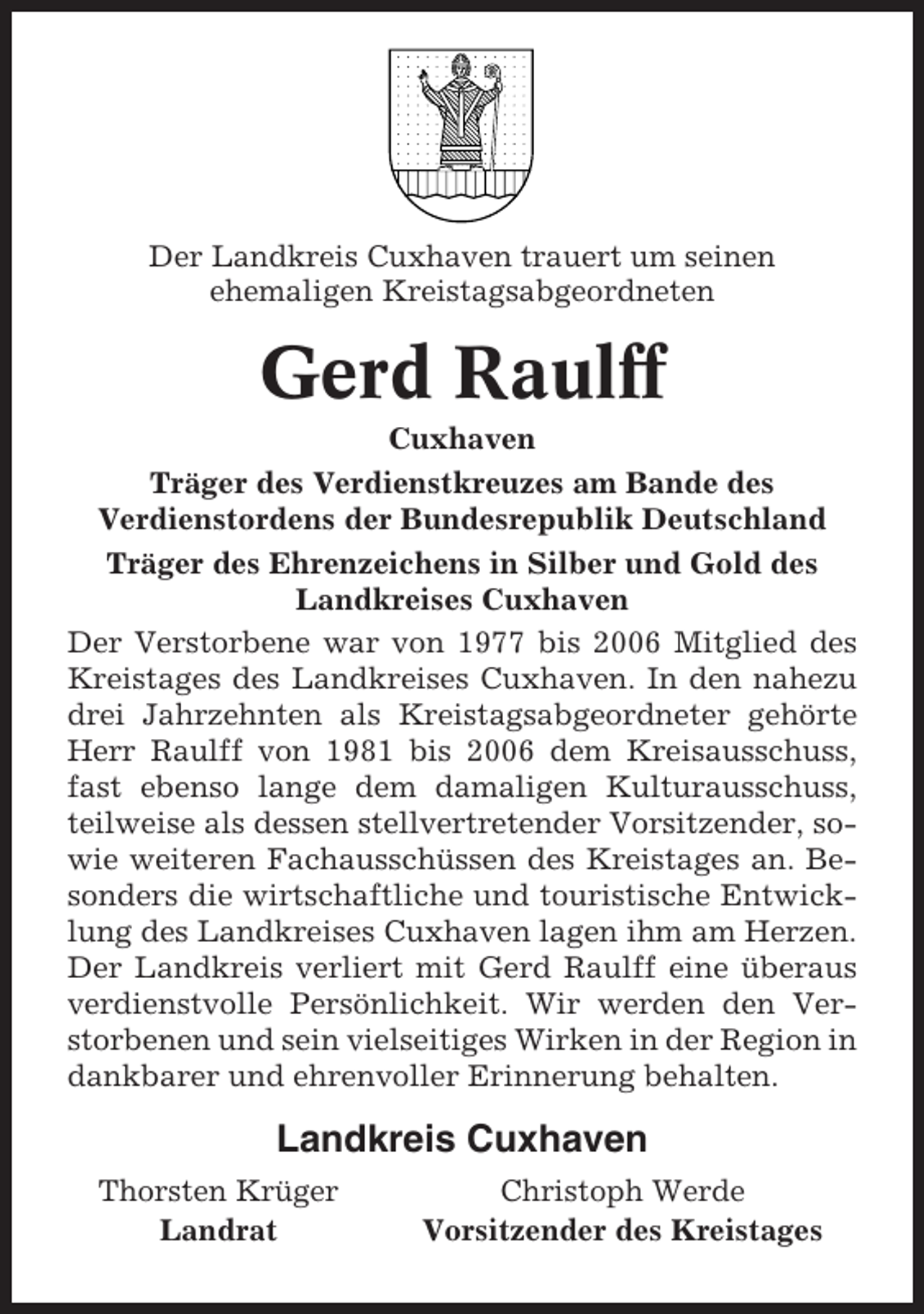<p>Der Landkreis Cuxhaven trauert um seinen<br />ehemaligen Kreistagsabgeordneten</p><p>Gerd Raulff<br />Cuxhaven<br />Träger des Verdienstkreuzes am Bande des<br />Verdienstordens der Bundesrepublik Deutschland<br />Träger des Ehrenzeichens in Silber und Gold des<br />Landkreises Cuxhaven<br />Der Verstorbene war von 1977 bis 2006 Mitglied des<br />Kreistages des Landkreises Cuxhaven. In den nahezu<br />drei Jahrzehnten als Kreistagsabgeordneter gehörte<br />Herr Raulff von 1981 bis 2006 dem Kreisausschuss,<br />fast ebenso lange dem damaligen Kulturausschuss,<br />teilweise als dessen stellvertretender Vorsitzender, sowie weiteren Fachausschüssen des Kreistages an. Besonders die wirtschaftliche und touristische Entwicklung des Landkreises Cuxhaven lagen ihm am Herzen.<br />Der Landkreis verliert mit Gerd Raulff eine überaus<br />verdienstvolle Persönlichkeit. Wir werden den Verstorbenen und sein vielseitiges Wirken in der Region in<br />dankbarer und ehrenvoller Erinnerung behalten.</p><p>Landkreis Cuxhaven<br />Thorsten Krüger<br />Landrat</p><p>Christoph Werde<br />Vorsitzender des Kreistages</p>