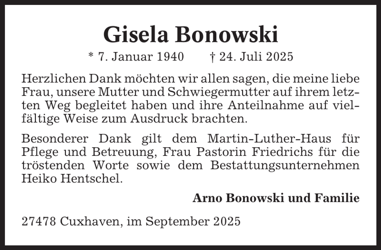 <p>Gisela Bonowski<br />* 7. Januar 1940</p><p>† 24. Juli 2025</p><p>Herzlichen Dank möchten wir allen sagen, die meine liebe<br />Frau, unsere Mutter und Schwiegermutter auf ihrem letzten Weg begleitet haben und ihre Anteilnahme auf vielfältige Weise zum Ausdruck brachten.<br />Besonderer Dank gilt dem Martin-Luther-Haus für<br />Pflege und Betreuung, Frau Pastorin Friedrichs für die<br />tröstenden Worte sowie dem Bestattungsunternehmen<br />Heiko Hentschel.<br />Arno Bonowski und Familie<br />27478 Cuxhaven, im September 2025</p>