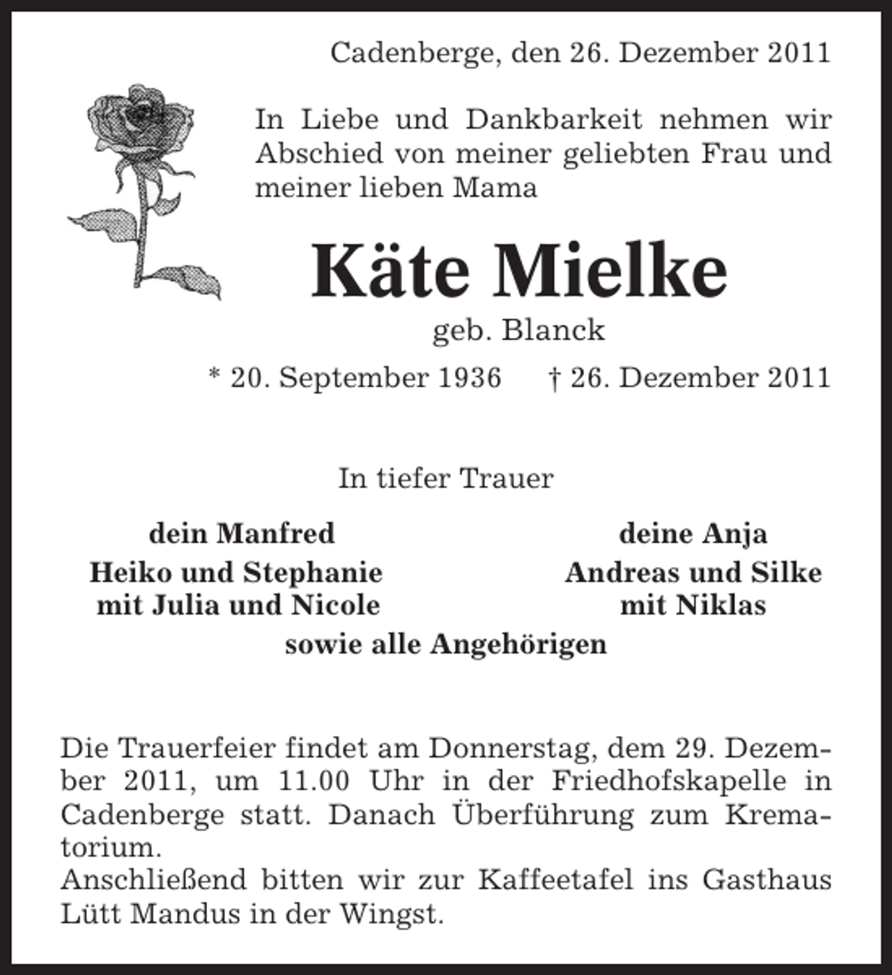 <p>Cadenberge, den 26. Dezember 2011<br />In Liebe und Dankbarkeit nehmen wir<br />Abschied von meiner geliebten Frau und<br />meiner lieben Mama</p>
<p>Käte Mielke<br />geb. Blanck<br />* 20. September 1936</p>
<p>† 26. Dezember 2011</p>
<p>In tiefer Trauer<br />dein Manfred<br />deine Anja<br />Heiko und Stephanie<br />Andreas und Silke<br />mit Julia und Nicole<br />mit Niklas<br />sowie alle Angehörigen</p>
<p>Die Trauerfeier findet am Donnerstag, dem 29. Dezember 2011, um 11.00 Uhr in der Friedhofskapelle in<br />Cadenberge statt. Danach Überführung zum Krematorium.<br />Anschließend bitten wir zur Kaffeetafel ins Gasthaus<br />Lütt Mandus in der Wingst.</p>