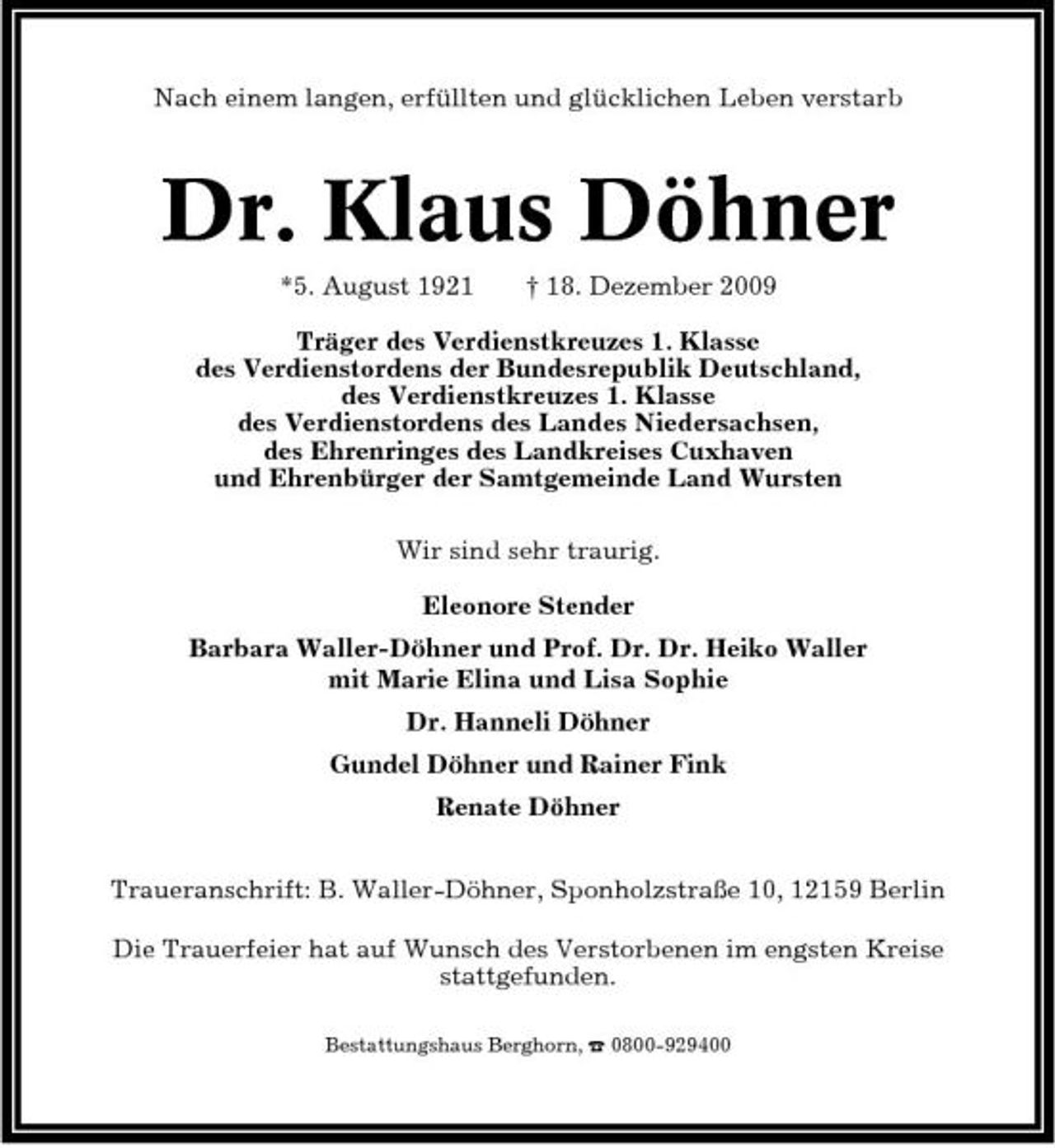 <p>Nach einem langen, erfüllten und glücklichen Leben verstarb</p><p>Dr. Klaus Döhner<br />*5. August 1921 † 18. Dezember 2009 Träger des Verdienstkreuzes 1. Klasse des Verdienstordens der Bundesrepublik Deutschland, des Verdienstkreuzes 1. Klasse des Verdienstordens des Landes Niedersachsen, des Ehrenringes des Landkreises Cuxhaven und Ehrenbürger der Samtgemeinde Land Wursten Wir sind sehr traurig. Eleonore Stender Barbara Waller-Döhner und Prof. Dr. Dr. Heiko Waller mit Marie Elina und Lisa Sophie Dr. Hanneli Döhner Gundel Döhner und Rainer Fink Renate Döhner Traueranschrift: B. Waller-Döhner, Sponholzstraße 10, 12159 Berlin Die Trauerfeier hat auf Wunsch des Verstorbenen im engsten Kreise stattgefunden.<br />Bestattungshaus Berghorn, ¤ 0800-929400</p>