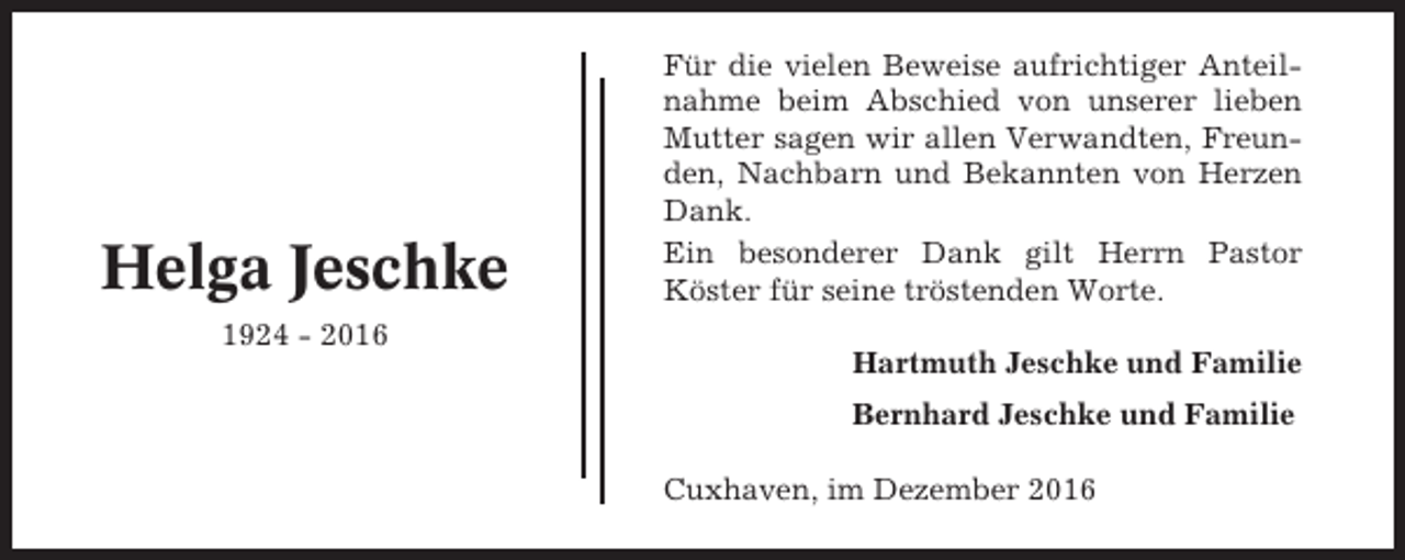 <p>Helga Jeschke<br />1924 - 2016</p><p>Für die vielen Beweise aufrichtiger Anteilnahme beim Abschied von unserer lieben<br />Mutter sagen wir allen Verwandten, Freunden, Nachbarn und Bekannten von Herzen<br />Dank.<br />Ein besonderer Dank gilt Herrn Pastor<br />Köster für seine tröstenden Worte.<br />Hartmuth Jeschke und Familie<br />Bernhard Jeschke und Familie<br />Cuxhaven, im Dezember 2016</p>