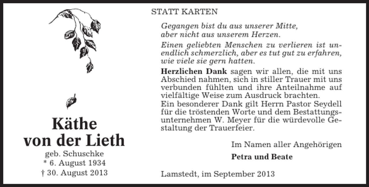 <p>STATT KARTEN</p><p>Käthe<br />von der Lieth<br />geb. Schuschke<br />* 6. August 1934<br />† 30. August 2013</p><p>Gegangen bist du aus unserer Mitte,<br />aber nicht aus unserem Herzen.<br />Einen geliebten Menschen zu verlieren ist unendlich schmerzlich, aber es tut gut zu erfahren,<br />wie viele sie gern hatten.<br />Herzlichen Dank sagen wir allen, die mit uns<br />Abschied nahmen, sich in stiller Trauer mit uns<br />verbunden fühlten und ihre Anteilnahme auf<br />vielfältige Weise zum Ausdruck brachten.<br />Ein besonderer Dank gilt Herrn Pastor Seydell<br />für die tröstenden Worte und dem Bestattungsunternehmen W. Meyer für die würdevolle Gestaltung der Trauerfeier.<br />Im Namen aller Angehörigen<br />Petra und Beate<br />Lamstedt, im September 2013</p>