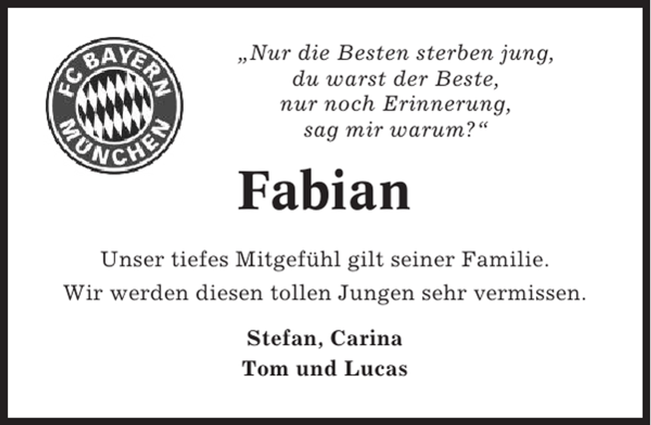 <p>„Nur die Besten sterben jung,<br />du warst der Beste,<br />nur noch Erinnerung,<br />sag mir warum?“</p><p>Fabian<br />Unser tiefes Mitgefühl gilt seiner Familie.<br />Wir werden diesen tollen Jungen sehr vermissen.<br />Stefan, Carina<br />Tom und Lucas</p>