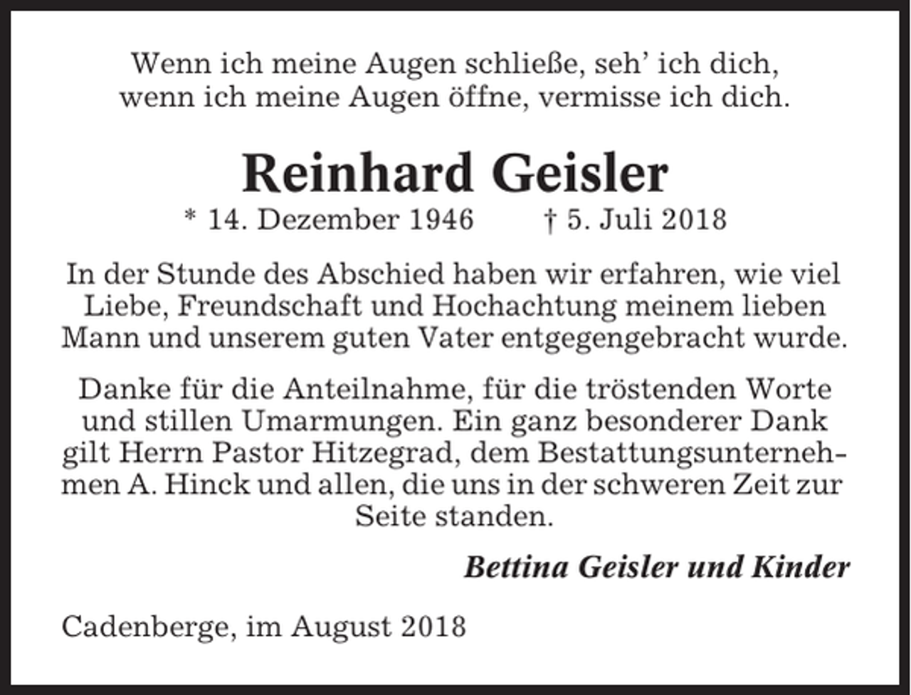 <p>Wenn ich meine Augen schließe, seh’ ich dich,<br />wenn ich meine Augen öffne, vermisse ich dich.</p><p>Reinhard Geisler<br />* 14. Dezember 1946</p><p>† 5. Juli 2018</p><p>In der Stunde des Abschied haben wir erfahren, wie viel<br />Liebe, Freundschaft und Hochachtung meinem lieben<br />Mann und unserem guten Vater entgegengebracht wurde.<br />Danke für die Anteilnahme, für die tröstenden Worte<br />und stillen Umarmungen. Ein ganz besonderer Dank<br />gilt Herrn Pastor Hitzegrad, dem Bestattungsunternehmen A. Hinck und allen, die uns in der schweren Zeit zur<br />Seite standen.<br />Bettina Geisler und Kinder<br />Cadenberge, im August 2018</p>