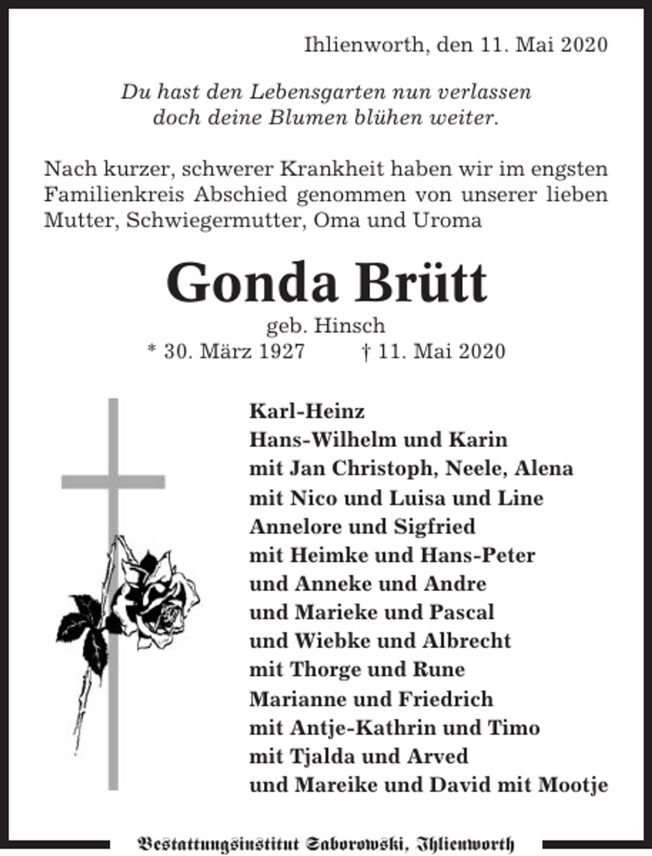 <p>Ihlienworth, den 11. Mai 2020<br />Du hast den Lebensgarten nun verlassen<br />doch deine Blumen blühen weiter.<br />Nach kurzer, schwerer Krankheit haben wir im engsten<br />Familienkreis Abschied genommen von unserer lieben<br />Mutter, Schwiegermutter, Oma und Uroma</p><p>Gonda Brütt<br />geb. Hinsch<br />* 30. März 1927<br />† 11. Mai 2020<br />Karl-Heinz<br />Hans-Wilhelm und Karin<br />mit Jan Christoph, Neele, Alena<br />mit Nico und Luisa und Line<br />Annelore und Sigfried<br />mit Heimke und Hans-Peter<br />und Anneke und Andre<br />und Marieke und Pascal<br />und Wiebke und Albrecht<br />mit Thorge und Rune<br />Marianne und Friedrich<br />mit Antje-Kathrin und Timo<br />mit Tjalda und Arved<br />und Mareike und David mit Mootje<br />Bestattungsinstitut Saborowski, Ihlienworth</p>
