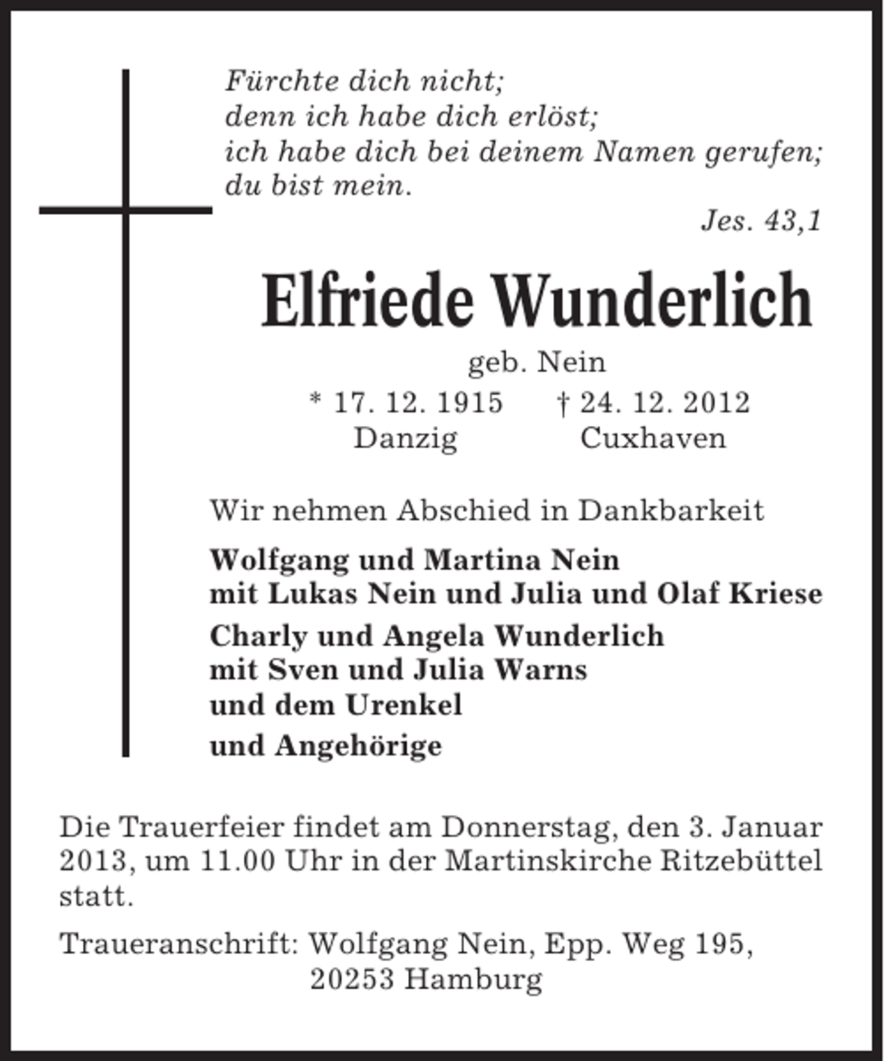 <p>Fürchte dich nicht;<br />denn ich habe dich erlöst;<br />ich habe dich bei deinem Namen gerufen;<br />du bist mein.<br />Jes. 43,1</p><p>Elfriede Wunderlich<br />geb. Nein<br />* 17. 12. 1915<br />† 24. 12. 2012<br />Danzig<br />Cuxhaven<br />Wir nehmen Abschied in Dankbarkeit<br />Wolfgang und Martina Nein<br />mit Lukas Nein und Julia und Olaf Kriese<br />Charly und Angela Wunderlich<br />mit Sven und Julia Warns<br />und dem Urenkel<br />und Angehörige<br />Die Trauerfeier findet am Donnerstag, den 3. Januar<br />2013, um 11.00 Uhr in der Martinskirche Ritzebüttel<br />statt.<br />Traueranschrift: Wolfgang Nein, Epp. Weg 195,<br />20253 Hamburg</p>