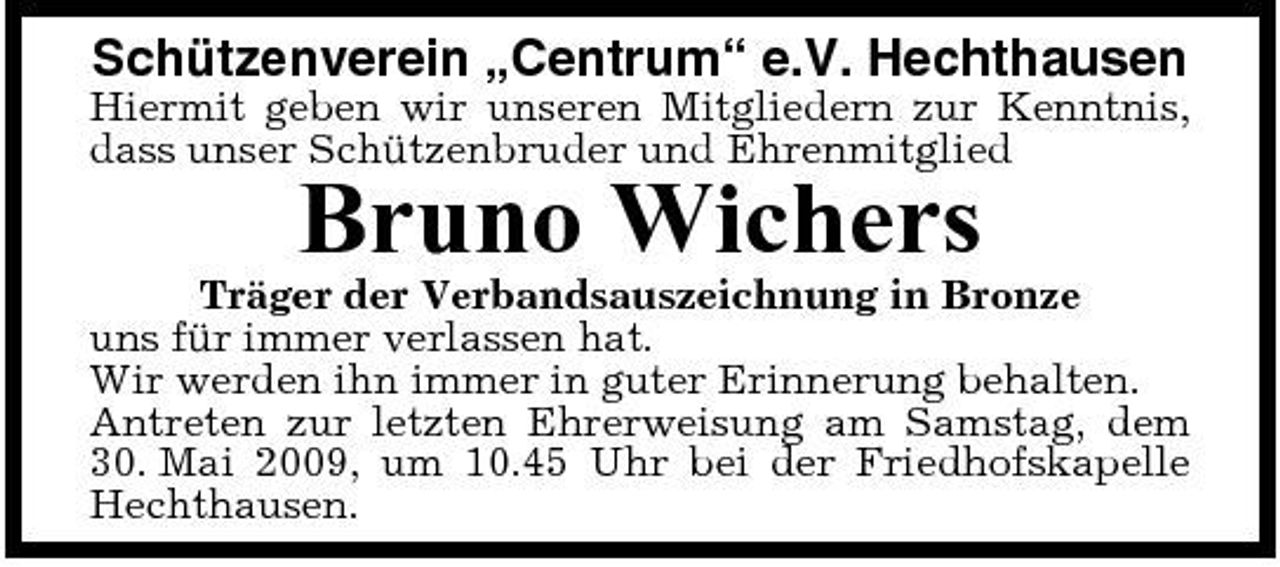 <p>Schützenverein „Centrum“ e.V. Hechthausen<br />Hiermit geben wir unseren Mitgliedern zur Kenntnis, dass unser Schützenbruder und Ehrenmitglied</p><p>Bruno Wichers<br />Träger der Verbandsauszeichnung in Bronze uns für immer verlassen hat. Wir werden ihn immer in guter Erinnerung behalten. Antreten zur letzten Ehrerweisung am Samstag, dem 30. Mai 2009, um 10.45 Uhr bei der Friedhofskapelle Hechthausen.</p>
