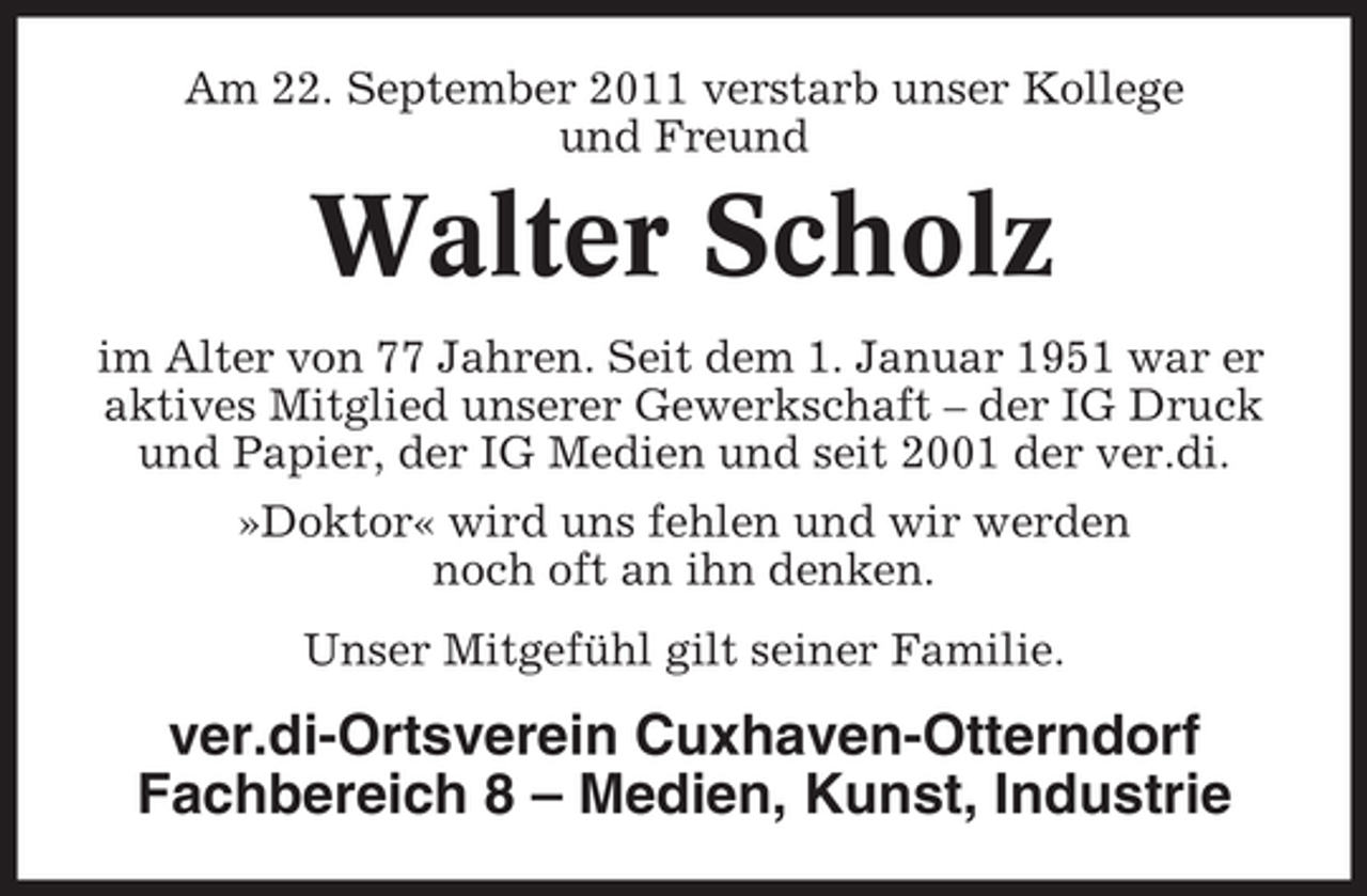 <p>Am 22. September 2011 verstarb unser Kollege<br />und Freund</p><p>Walter Scholz<br />im Alter von 77 Jahren. Seit dem 1. Januar 1951 war er<br />aktives Mitglied unserer Gewerkschaft – der IG Druck<br />und Papier, der IG Medien und seit 2001 der ver.di.<br />»Doktor« wird uns fehlen und wir werden<br />noch oft an ihn denken.<br />Unser Mitgefühl gilt seiner Familie.</p><p>ver.di-Ortsverein Cuxhaven-Otterndorf<br />Fachbereich 8 – Medien, Kunst, Industrie</p>