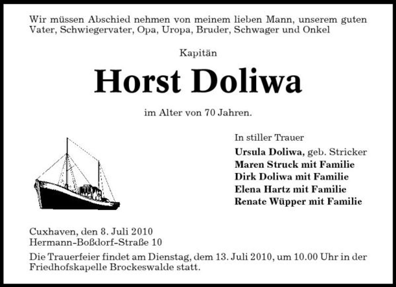 <p>Wir müssen Abschied nehmen von meinem lieben Mann, unserem guten Vater, Schwiegervater, Opa, Uropa, Bruder, Schwager und Onkel Kapitän</p><p>Horst Doliwa<br />im Alter von 70 Jahren.<br />In stiller Trauer</p><p>Ursula Doliwa, geb. Stricker Maren Struck mit Familie Dirk Doliwa mit Familie Elena Hartz mit Familie Renate Wüpper mit Familie Cuxhaven, den 8. Juli 2010 Hermann-Boßdorf-Straße 10 Die Trauerfeier findet am Dienstag, dem 13. Juli 2010, um 10.00 Uhr in der Friedhofskapelle Brockeswalde statt.</p>