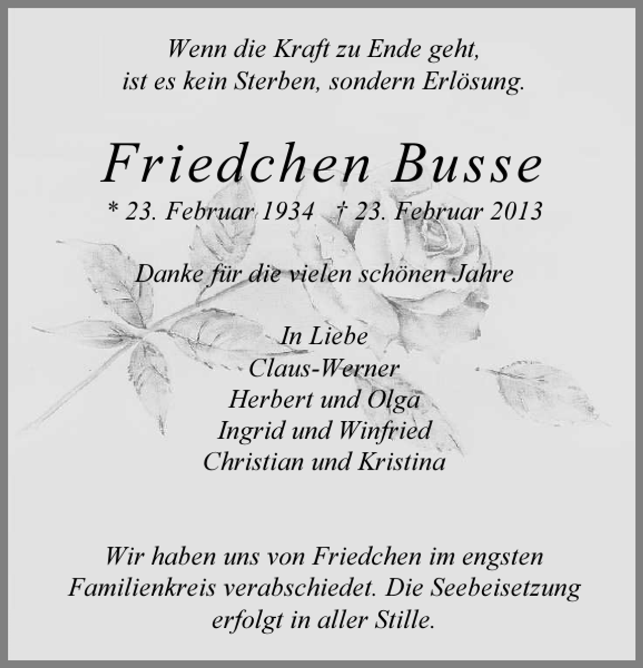 <p>Wenn die Kraft zu Ende geht,<br />ist es kein Sterben, sondern Erlösung.</p><p>Friedchen Busse<br />* 23. Februar 1934 † 23. Februar 2013<br />Danke für die vielen schönen Jahre<br />In Liebe<br />Claus-Werner<br />Herbert und Olga<br />Ingrid und Winfried<br />Christian und Kristina</p><p>Wir haben uns von Friedchen im engsten<br />Familienkreis verabschiedet. Die Seebeisetzung<br />erfolgt in aller Stille.</p>