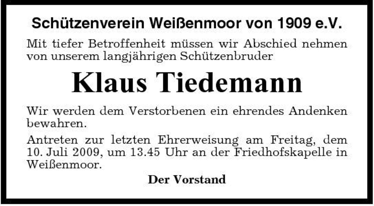 <p>Schützenverein Weißenmoor von 1909 e.V.<br />Mit tiefer Betroffenheit müssen wir Abschied nehmen von unserem langjährigen Schützenbruder</p><p>Klaus Tiedemann<br />Wir werden dem Verstorbenen ein ehrendes Andenken bewahren. Antreten zur letzten Ehrerweisung am Freitag, dem 10. Juli 2009, um 13.45 Uhr an der Friedhofskapelle in Weißenmoor. Der Vorstand</p>