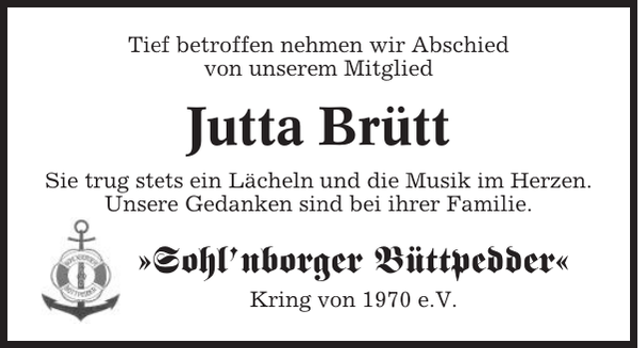 <p>Tief betroffen nehmen wir Abschied<br />von unserem Mitglied</p><p>Jutta Brütt<br />Sie trug stets ein Lächeln und die Musik im Herzen.<br />Unsere Gedanken sind bei ihrer Familie.</p><p>»Sohl’nborger Büttpedder«<br />Kring von 1970 e.V.</p>