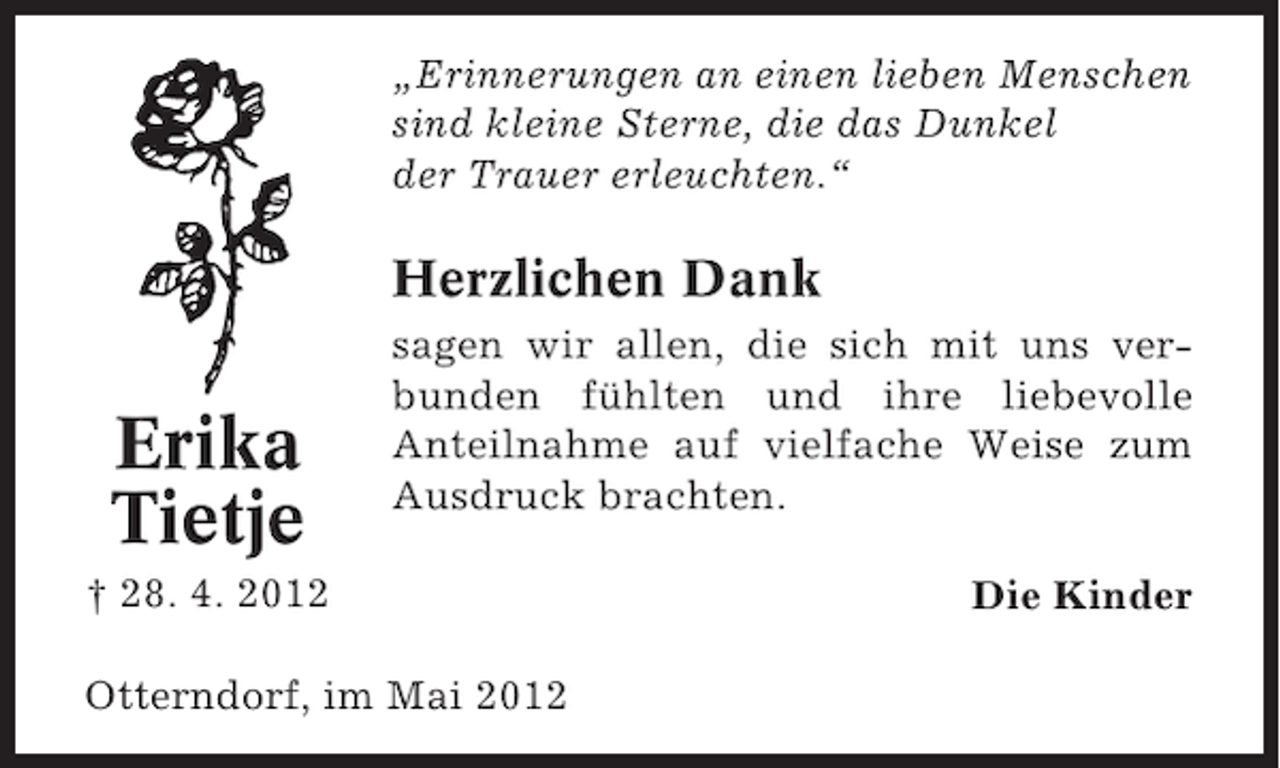 <p>„Erinnerungen an einen lieben Menschen<br />sind kleine Sterne, die das Dunkel<br />der Trauer erleuchten.“</p><p>Herzlichen Dank</p><p>Erika<br />Tietje</p><p>sagen wir allen, die sich mit uns verbunden fühlten und ihre liebevolle<br />Anteilnahme auf vielfache Weise zum<br />Ausdruck brachten.</p><p>† 28. 4. 2012<br />Otterndorf, im Mai 2012</p><p>Die Kinder</p>