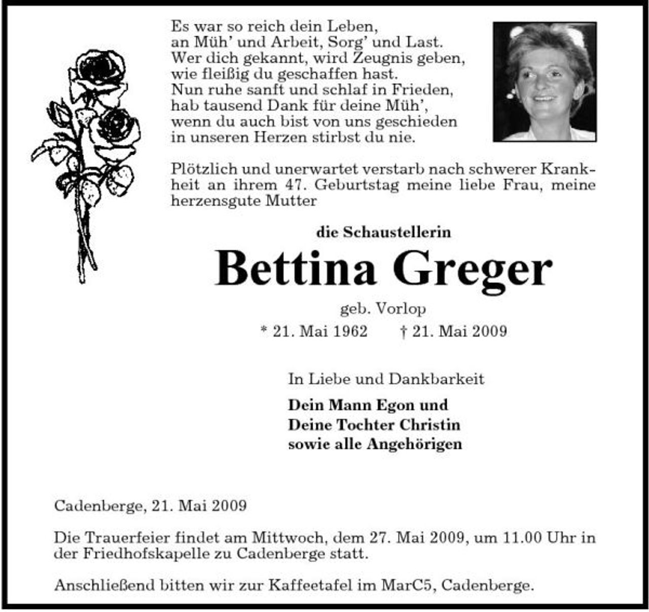 <p>Es war so reich dein Leben, an Müh’ und Arbeit, Sorg’ und Last. Wer dich gekannt, wird Zeugnis geben, wie fleißig du geschaffen hast. Nun ruhe sanft und schlaf in Frieden, hab tausend Dank für deine Müh’, wenn du auch bist von uns geschieden in unseren Herzen stirbst du nie. Plötzlich und unerwartet verstarb nach schwerer Krankheit an ihrem 47. Geburtstag meine liebe Frau, meine herzensgute Mutter die Schaustellerin</p>
<p>Bettina Greger<br />geb. Vorlop</p>
<p>* 21. Mai 1962</p>
<p>† 21. Mai 2009</p>
<p>In Liebe und Dankbarkeit Dein Mann Egon und Deine Tochter Christin sowie alle Angehörigen</p>
<p>Cadenberge, 21. Mai 2009 Die Trauerfeier findet am Mittwoch, dem 27. Mai 2009, um 11.00 Uhr in der Friedhofskapelle zu Cadenberge statt. Anschließend bitten wir zur Kaffeetafel im MarC5, Cadenberge.</p>