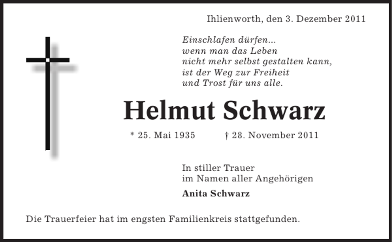 <p>Ihlienworth, den 3. Dezember 2011<br />Einschlafen dürfen...<br />wenn man das Leben<br />nicht mehr selbst gestalten kann,<br />ist der Weg zur Freiheit<br />und Trost für uns alle.</p><p>Helmut Schwarz<br />* 25. Mai 1935</p><p>† 28. November 2011</p><p>In stiller Trauer<br />im Namen aller Angehörigen<br />Anita Schwarz<br />Die Trauerfeier hat im engsten Familienkreis stattgefunden.</p>