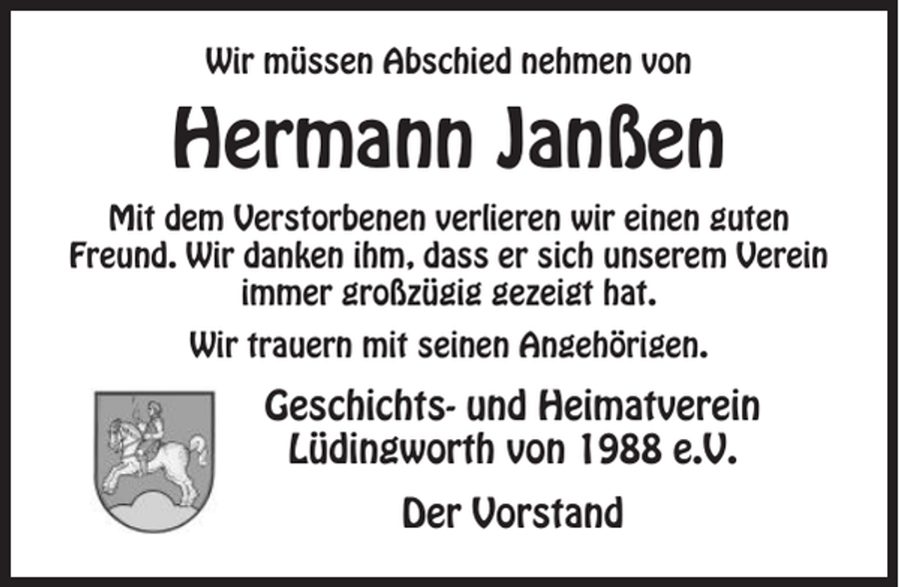 <p>Wir müssen Abschied nehmen von</p><p>Hermann Janßen<br />Mit dem Verstorbenen verlieren wir einen guten<br />Freund. Wir danken ihm, dass er sich unserem Verein<br />immer großzügig gezeigt hat.<br />Wir trauern mit seinen Angehörigen.</p><p>Geschichts- und Heimatverein<br />Lüdingworth von 1988 e.V.<br />Der Vorstand</p>