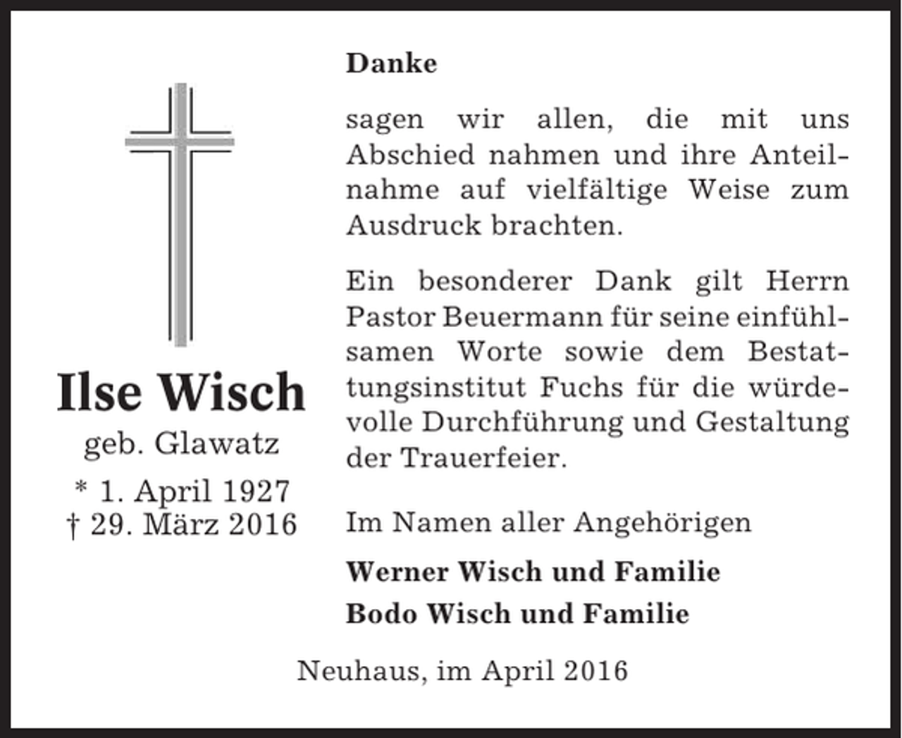<p>Danke<br />sagen wir allen, die mit uns<br />Abschied nahmen und ihre Anteilnahme auf vielfältige Weise zum<br />Ausdruck brachten.</p><p>Ilse Wisch<br />geb. Glawatz<br />* 1. April 1927<br />† 29. März 2016</p><p>Ein besonderer Dank gilt Herrn<br />Pastor Beuermann für seine einfühlsamen Worte sowie dem Bestattungsinstitut Fuchs für die würdevolle Durchführung und Gestaltung<br />der Trauerfeier.<br />Im Namen aller Angehörigen<br />Werner Wisch und Familie<br />Bodo Wisch und Familie</p><p>Neuhaus, im April 2016</p>
