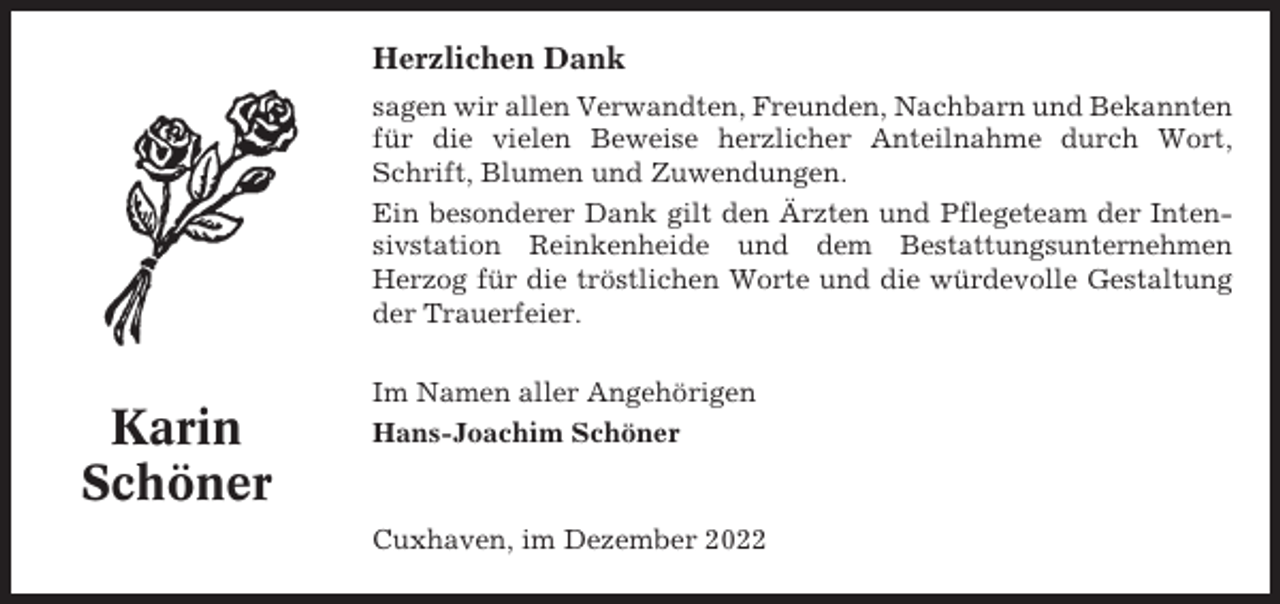 <p>Herzlichen Dank<br />sagen wir allen Verwandten, Freunden, Nachbarn und Bekannten<br />für die vielen Beweise herzlicher Anteilnahme durch Wort,<br />Schrift, Blumen und Zuwendungen.<br />Ein besonderer Dank gilt den Ärzten und Pflegeteam der Intensivstation Reinkenheide und dem Bestattungsunternehmen<br />Herzog für die tröstlichen Worte und die würdevolle Gestaltung<br />der Trauerfeier.</p><p>Karin<br />Schöner</p><p>Im Namen aller Angehörigen<br />Hans-Joachim Schöner</p><p>Cuxhaven, im Dezember 2022</p>