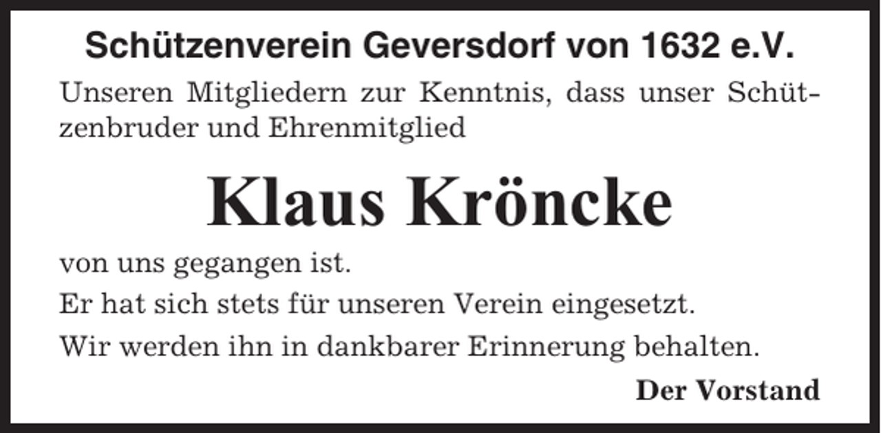 <p>Schützenverein Geversdorf von 1632 e.V.<br />Unseren Mitgliedern zur Kenntnis, dass unser Schützenbruder und Ehrenmitglied</p><p>Klaus Kröncke<br />von uns gegangen ist.<br />Er hat sich stets für unseren Verein eingesetzt.<br />Wir werden ihn in dankbarer Erinnerung behalten.<br />Der Vorstand</p>