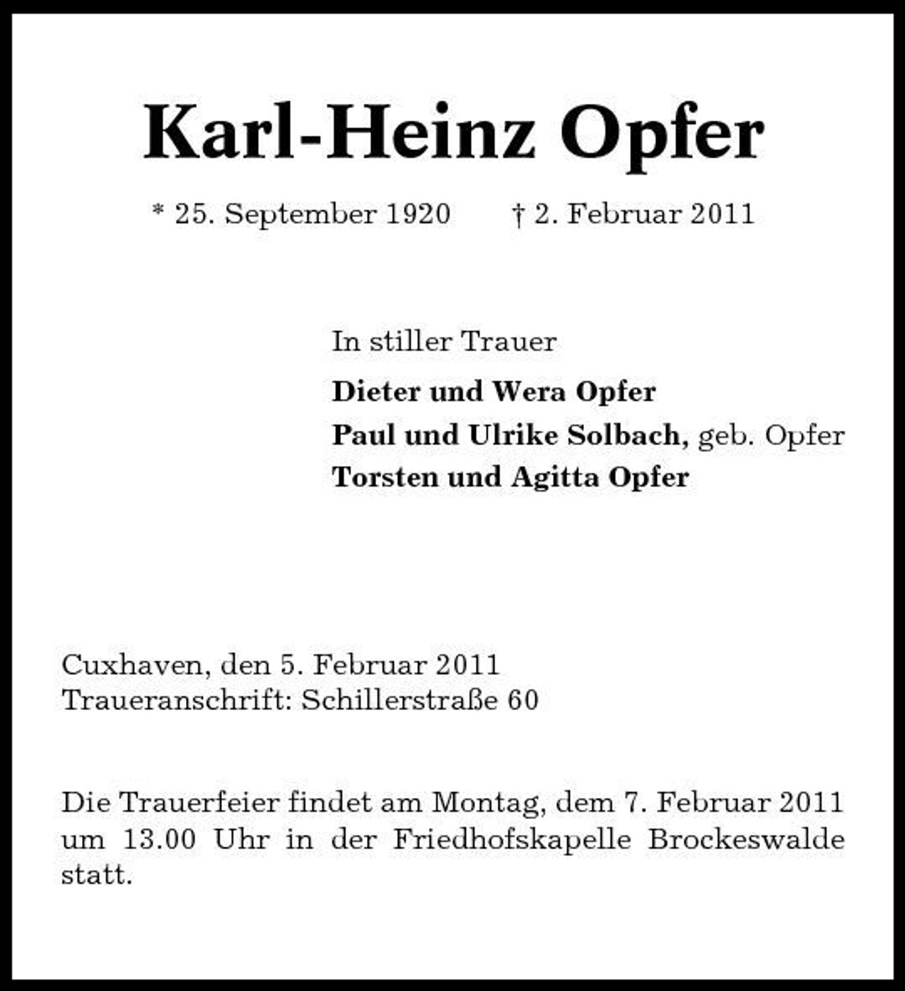 <p>Karl-Heinz Opfer<br />* 25. September 1920 † 2. Februar 2011 In stiller Trauer Dieter und Wera Opfer Paul und Ulrike Solbach, geb. Opfer Torsten und Agitta Opfer</p><p>Cuxhaven, den 5. Februar 2011 Traueranschrift: Schillerstraße 60 Die Trauerfeier findet am Montag, dem 7. Februar 2011 um 13.00 Uhr in der Friedhofskapelle Brockeswalde statt.</p>