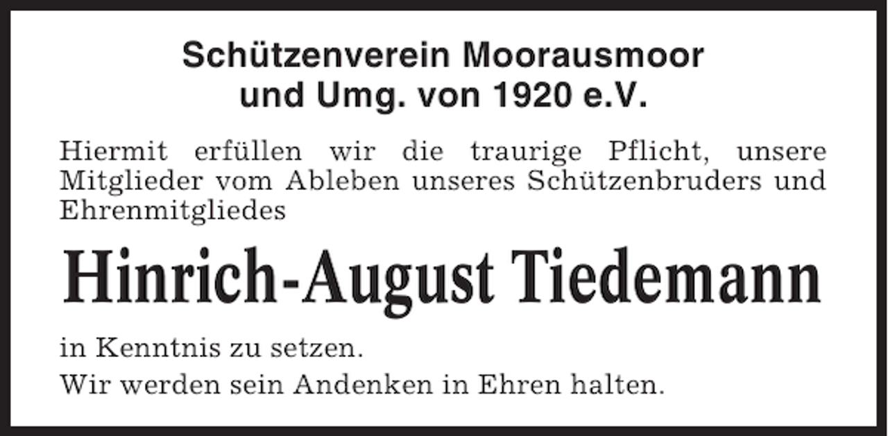 <p>Schützenverein Moorausmoor<br />und Umg. von 1920 e.V.<br />Hiermit erfüllen wir die traurige Pflicht, unsere<br />Mitglieder vom Ableben unseres Schützenbruders und<br />Ehrenmitgliedes</p><p>Hinrich-August Tiedemann<br />in Kenntnis zu setzen.<br />Wir werden sein Andenken in Ehren halten.</p>