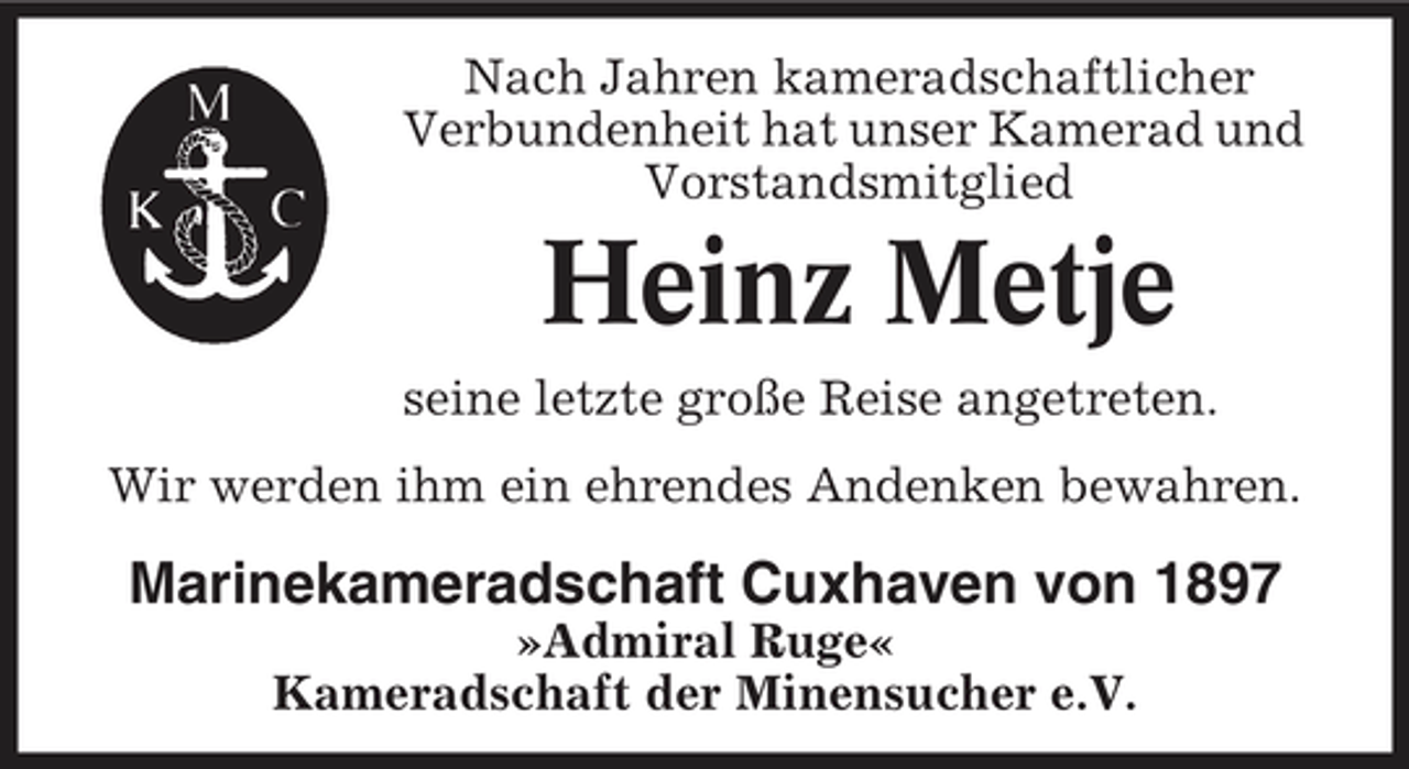 <p>Nach Jahren kameradschaftlicher Verbundenheit hat unser Kamerad und Vorstandsmitglied</p><p>Heinz Metje<br />seine letzte große Reise angetreten. Wir werden ihm ein ehrendes Andenken bewahren.</p><p>Marinekameradschaft Cuxhaven von 1897<br />»Admiral Ruge« Kameradschaft der Minensucher e.V.</p>