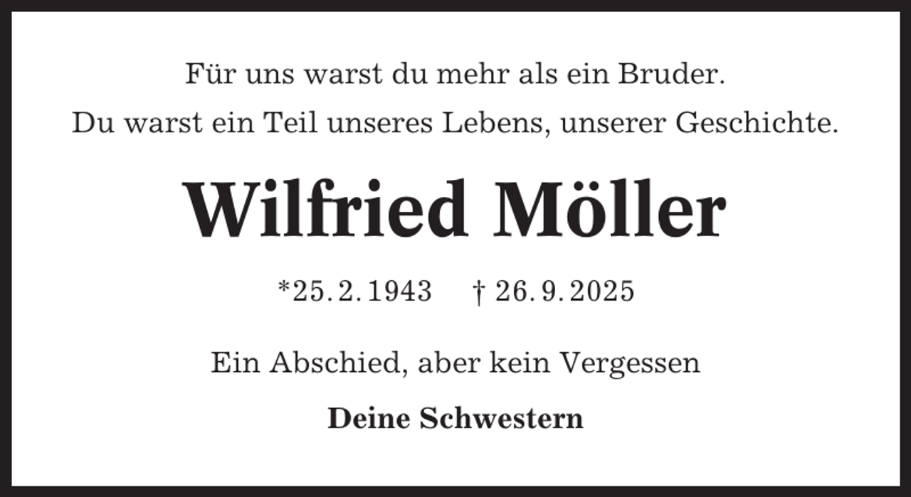 <p>Für uns warst du mehr als ein Bruder.<br />Du warst ein Teil unseres Lebens, unserer Geschichte.</p><p>Wilfried Möller<br />*25. 2. 1943</p><p>† 26. 9. 2025</p><p>Ein Abschied, aber kein Vergessen<br />Deine Schwestern</p>