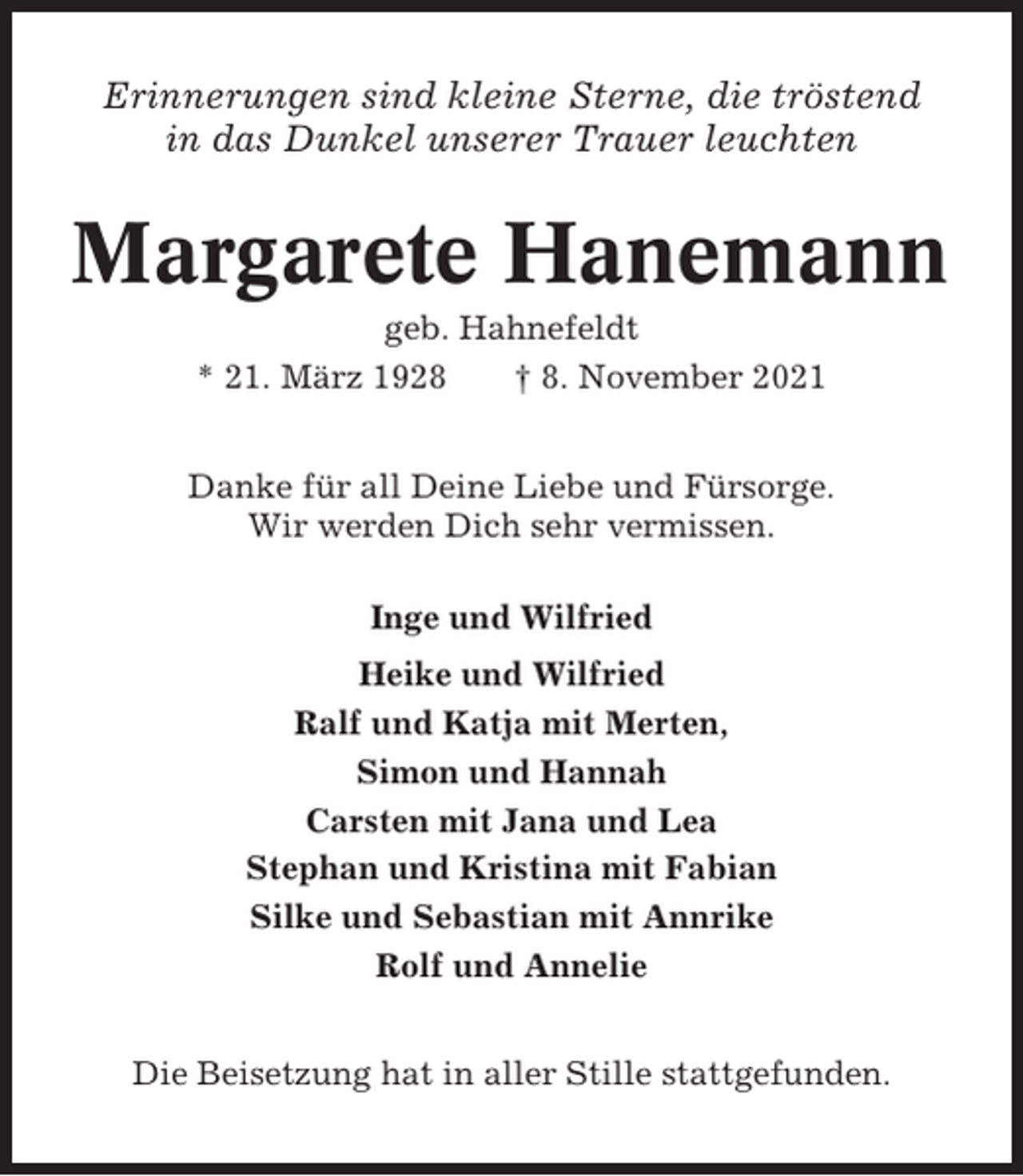 <p>Erinnerungen sind kleine Sterne, die tröstend<br />in das Dunkel unserer Trauer leuchten</p><p>Margarete Hanemann<br />geb. Hahnefeldt<br />* 21. März 1928<br />† 8. November 2021<br />Danke für all Deine Liebe und Fürsorge.<br />Wir werden Dich sehr vermissen.<br />Inge und Wilfried<br />Heike und Wilfried<br />Ralf und Katja mit Merten,<br />Simon und Hannah<br />Carsten mit Jana und Lea<br />Stephan und Kristina mit Fabian<br />Silke und Sebastian mit Annrike<br />Rolf und Annelie<br />Die Beisetzung hat in aller Stille stattgefunden.</p>