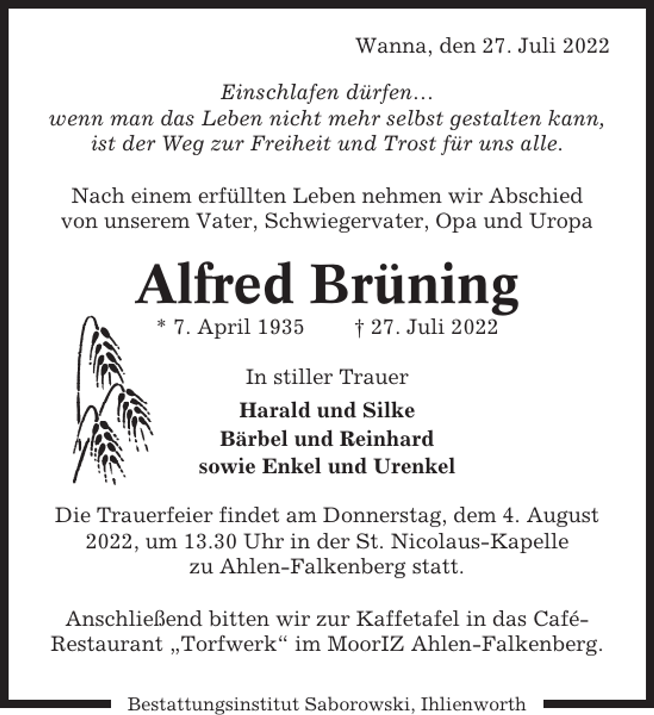 <p>Wanna, den 27. Juli 2022<br />Einschlafen dürfen…<br />wenn man das Leben nicht mehr selbst gestalten kann,<br />ist der Weg zur Freiheit und Trost für uns alle.<br />Nach einem erfüllten Leben nehmen wir Abschied<br />von unserem Vater, Schwiegervater, Opa und Uropa</p><p>Alfred Brüning<br />* 7. April 1935</p><p>† 27. Juli 2022</p><p>In stiller Trauer<br />Harald und Silke<br />Bärbel und Reinhard<br />sowie Enkel und Urenkel<br />Die Trauerfeier findet am Donnerstag, dem 4. August<br />2022, um 13.30 Uhr in der St. Nicolaus-Kapelle<br />zu Ahlen-Falkenberg statt.<br />Anschließend bitten wir zur Kaffetafel in das CaféRestaurant „Torfwerk“ im MoorIZ Ahlen-Falkenberg.<br />Bestattungsinstitut Saborowski, Ihlienworth</p>