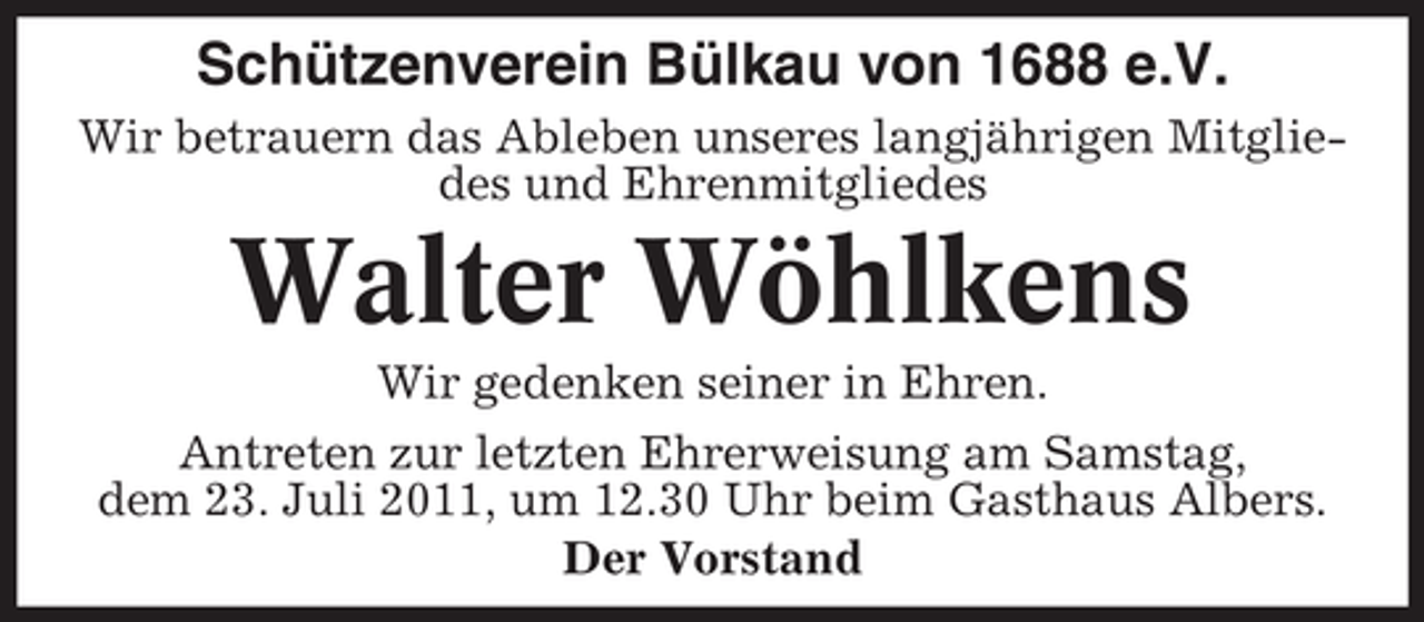 <p>Schützenverein Bülkau von 1688 e.V.<br />Wir betrauern das Ableben unseres langjährigen Mitgliedes und Ehrenmitgliedes</p><p>Walter Wöhlkens<br />Wir gedenken seiner in Ehren.<br />Antreten zur letzten Ehrerweisung am Samstag,<br />dem 23. Juli 2011, um 12.30 Uhr beim Gasthaus Albers.<br />Der Vorstand</p>