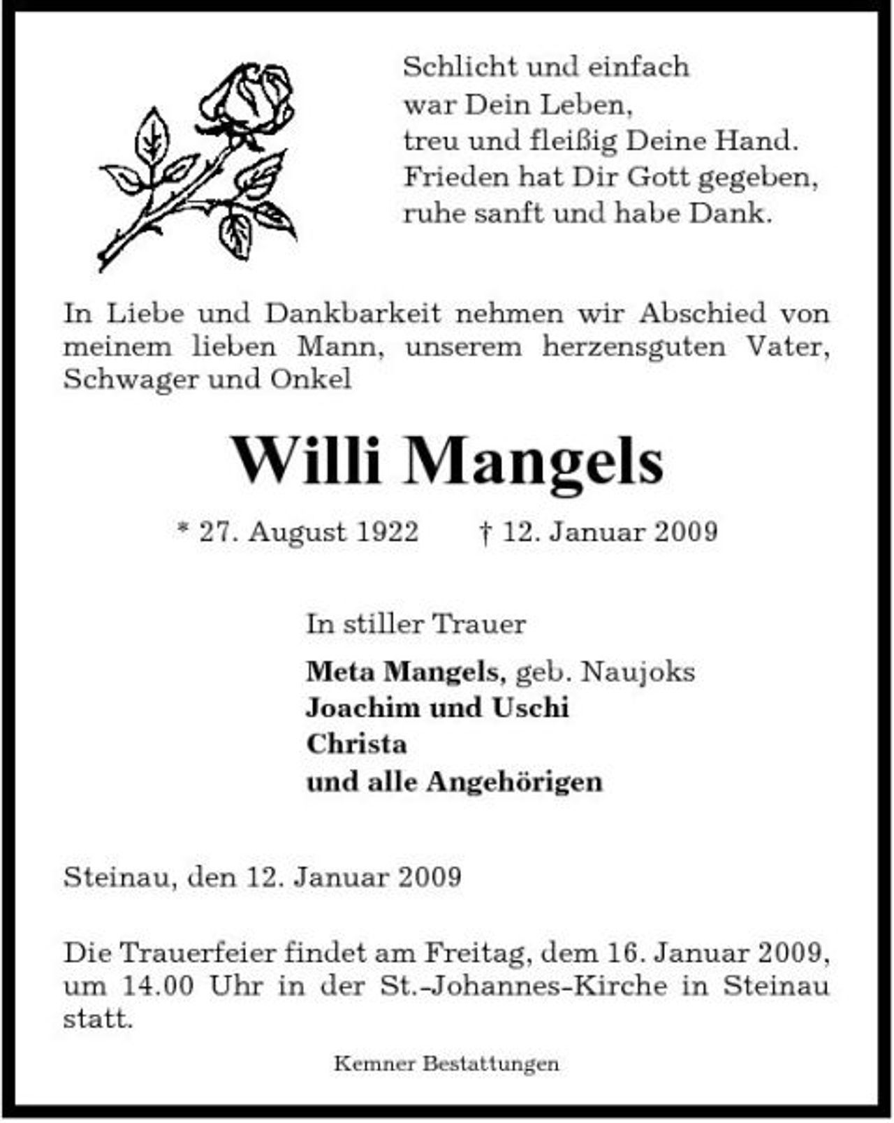 <p>Schlicht und einfach war Dein Leben, treu und fleißig Deine Hand. Frieden hat Dir Gott gegeben, ruhe sanft und habe Dank. In Liebe und Dankbarkeit nehmen wir Abschied von meinem lieben Mann, unserem herzensguten Vater, Schwager und Onkel</p><p>Willi Mangels<br />* 27. August 1922 † 12. Januar 2009 In stiller Trauer Meta Mangels, geb. Naujoks Joachim und Uschi Christa und alle Angehörigen Steinau, den 12. Januar 2009 Die Trauerfeier findet am Freitag, dem 16. Januar 2009, um 14.00 Uhr in der St.-Johannes-Kirche in Steinau statt.<br />Kemner Bestattungen</p>