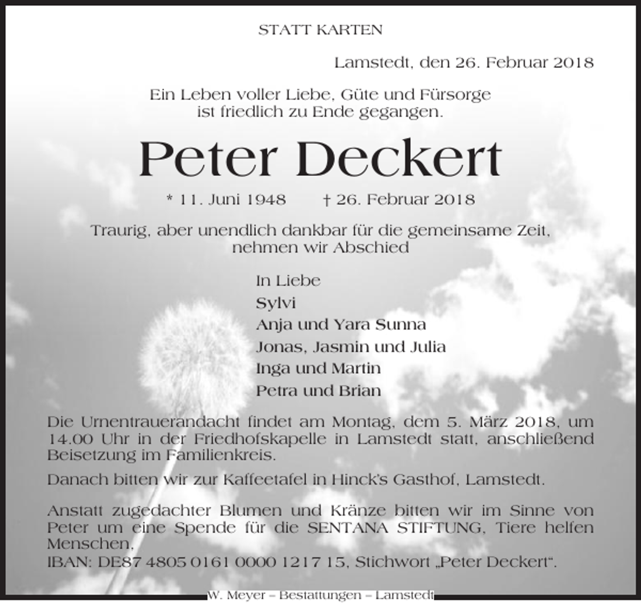 <p>STATT KARTEN</p><p>Lamstedt, den 26. Februar 2018<br />Ein Leben voller Liebe, Güte und Fürsorge<br />ist friedlich zu Ende gegangen.</p><p>Peter Deckert<br />* 11. Juni 1948</p><p>† 26. Februar 2018</p><p>Traurig, aber unendlich dankbar für die gemeinsame Zeit,<br />nehmen wir Abschied<br />In Liebe<br />Sylvi<br />Anja und Yara Sunna<br />Jonas, Jasmin und Julia<br />Inga und Martin<br />Petra und Brian<br />Die Urnentrauerandacht findet am Montag, dem 5. März 2018, um<br />14.00 Uhr in der Friedhofskapelle in Lamstedt statt, anschließend<br />Beisetzung im Familienkreis.<br />Danach bitten wir zur Kaffeetafel in Hinck’s Gasthof, Lamstedt.<br />Anstatt zugedachter Blumen und Kränze bitten wir im Sinne von<br />Peter um eine Spende für die SENTANA STIFTUNG, Tiere helfen<br />Menschen,<br />IBAN: DE87 4805 0161 0000 1217 15, Stichwort „Peter Deckert“.<br />W. Meyer – Bestattungen – Lamstedt</p>