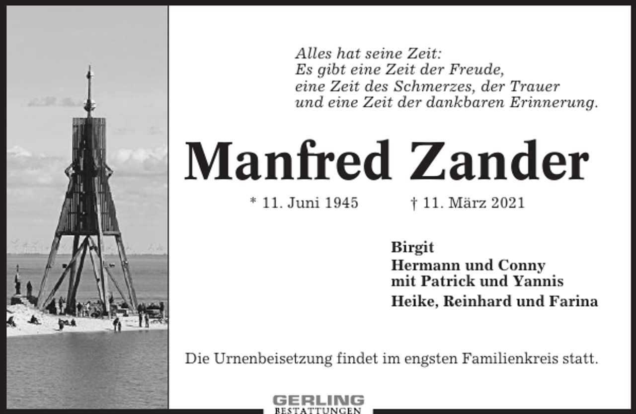 <p>Alles hat seine Zeit:<br />Es gibt eine Zeit der Freude,<br />eine Zeit des Schmerzes, der Trauer<br />und eine Zeit der dankbaren Erinnerung.</p><p>Manfred Zander<br />* 11. Juni 1945</p><p>† 11. März 2021<br />Birgit<br />Hermann und Conny<br />mit Patrick und Yannis<br />Heike, Reinhard und Farina</p><p>Die Urnenbeisetzung findet im engsten Familienkreis statt.</p>