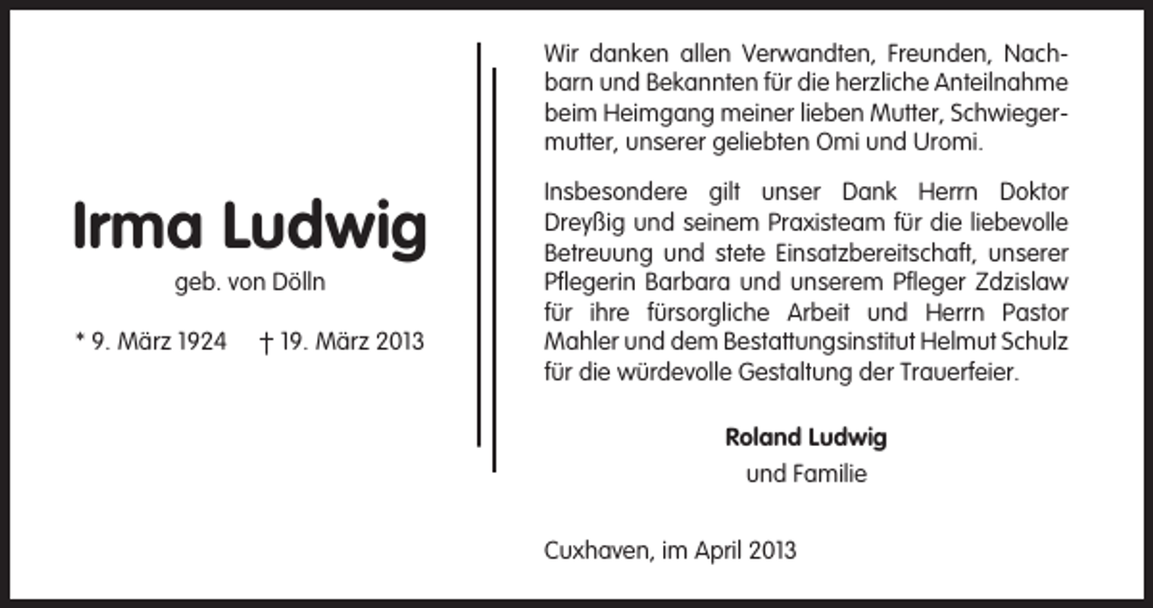 <p>Wir danken allen Verwandten, Freunden, Nachbarn und Bekannten für die herzliche Anteilnahme<br />beim Heimgang meiner lieben Mutter, Schwiegermutter, unserer geliebten Omi und Uromi.</p><p>Irma Ludwig<br />geb. von Dölln<br />* 9. März 1924</p><p>† 19. März 2013</p><p>Insbesondere gilt unser Dank Herrn Doktor<br />Dreyßig und seinem Praxisteam für die liebevolle<br />Betreuung und stete Einsatzbereitschaft, unserer<br />Pflegerin Barbara und unserem Pfleger Zdzislaw<br />für ihre fürsorgliche Arbeit und Herrn Pastor<br />Mahler und dem Bestattungsinstitut Helmut Schulz<br />für die würdevolle Gestaltung der Trauerfeier.<br />Roland Ludwig<br />und Familie<br />Cuxhaven, im April 2013</p>