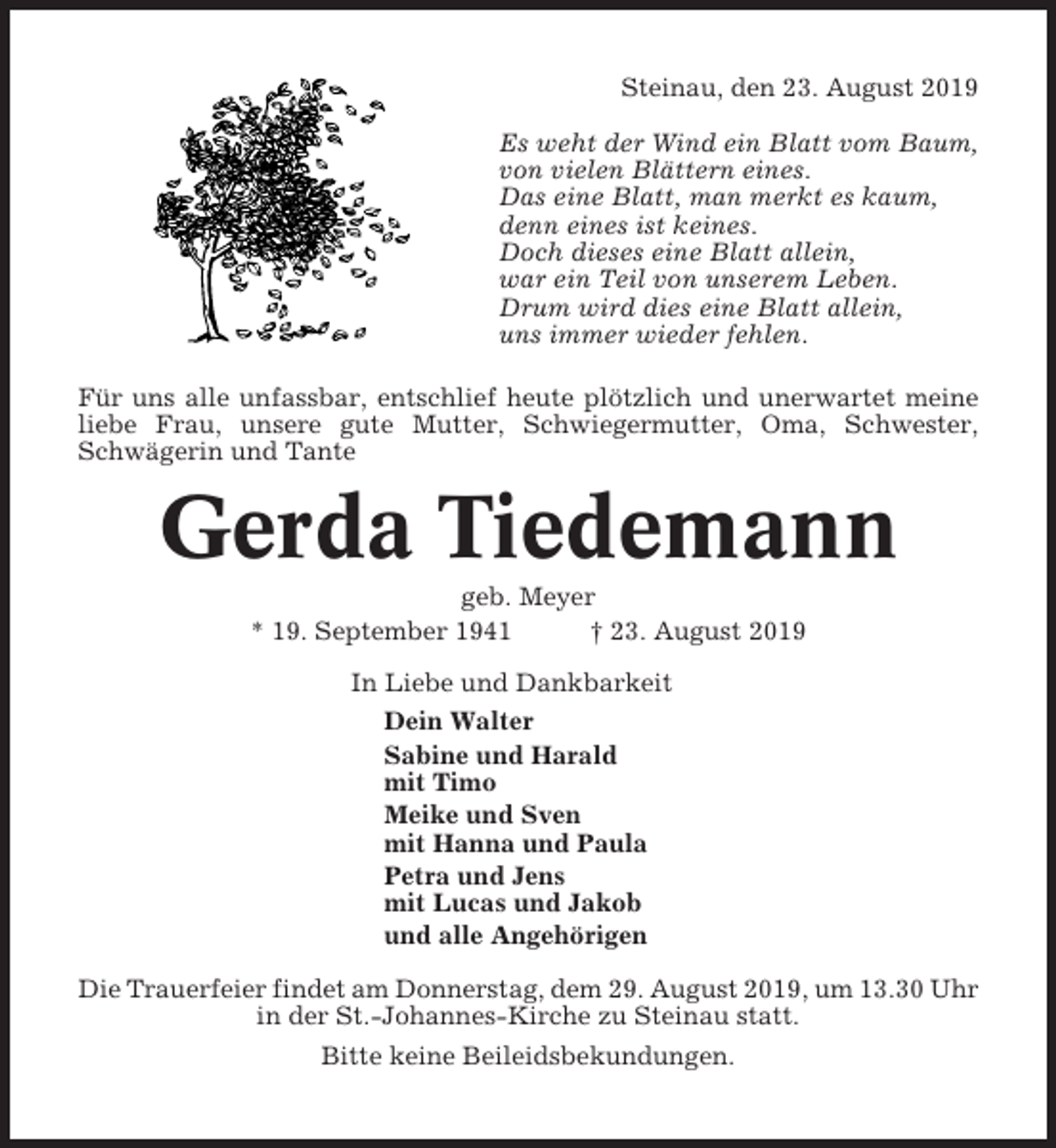 <p>Steinau, den 23. August 2019<br />Es weht der Wind ein Blatt vom Baum,<br />von vielen Blättern eines.<br />Das eine Blatt, man merkt es kaum,<br />denn eines ist keines.<br />Doch dieses eine Blatt allein,<br />war ein Teil von unserem Leben.<br />Drum wird dies eine Blatt allein,<br />uns immer wieder fehlen.<br />Für uns alle unfassbar, entschlief heute plötzlich und unerwartet meine<br />liebe Frau, unsere gute Mutter, Schwiegermutter, Oma, Schwester,<br />Schwägerin und Tante</p><p>Gerda Tiedemann<br />geb. Meyer<br />* 19. September 1941<br />† 23. August 2019<br />In Liebe und Dankbarkeit<br />Dein Walter<br />Sabine und Harald<br />mit Timo<br />Meike und Sven<br />mit Hanna und Paula<br />Petra und Jens<br />mit Lucas und Jakob<br />und alle Angehörigen<br />Die Trauerfeier findet am Donnerstag, dem 29. August 2019, um 13.30 Uhr<br />in der St.-Johannes-Kirche zu Steinau statt.<br />Bitte keine Beileidsbekundungen.</p>