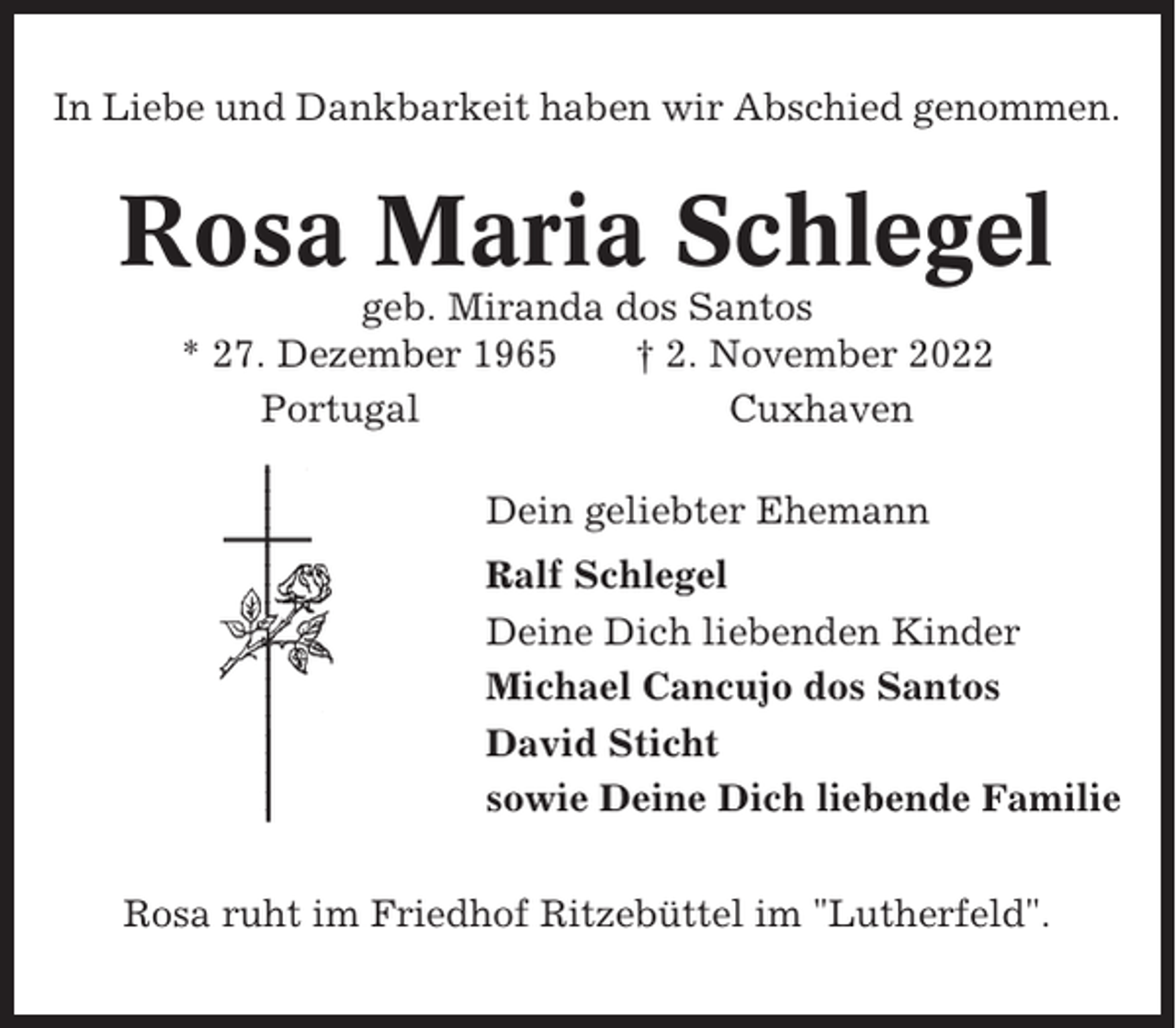 <p>In Liebe und Dankbarkeit haben wir Abschied genommen.</p><p>Rosa Maria Schlegel<br />geb. Miranda dos Santos<br />* 27. Dezember 1965<br />† 2. November 2022<br />Portugal<br />Cuxhaven<br />Dein geliebter Ehemann<br />Ralf Schlegel<br />Deine Dich liebenden Kinder<br />Michael Cancujo dos Santos<br />David Sticht<br />sowie Deine Dich liebende Familie<br />Rosa ruht im Friedhof Ritzebüttel im "Lutherfeld".</p>