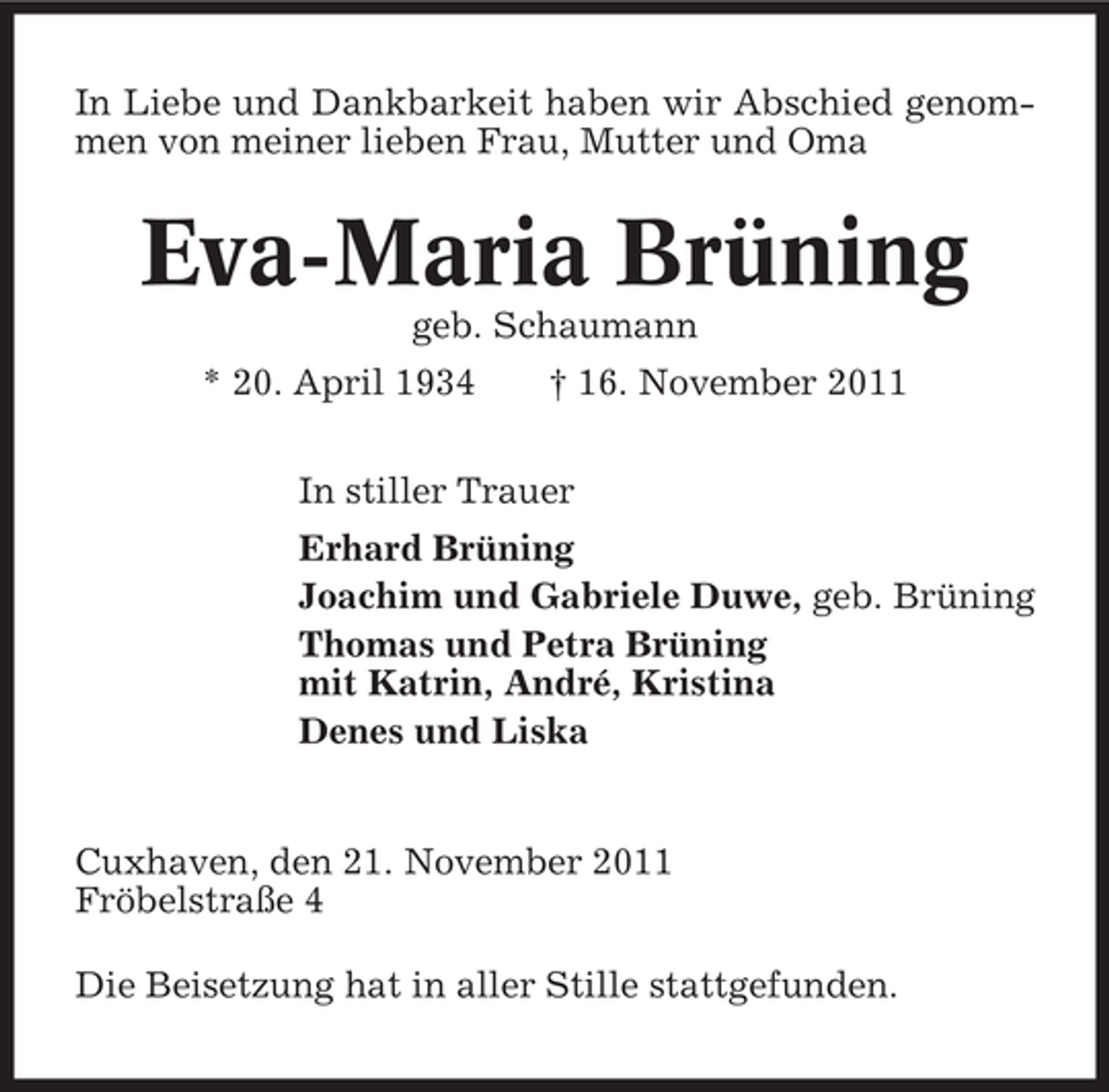<p>In Liebe und Dankbarkeit haben wir Abschied genommen von meiner lieben Frau, Mutter und Oma</p><p>Eva-Maria Brüning<br />geb. Schaumann<br />* 20. April 1934</p><p>† 16. November 2011</p><p>In stiller Trauer<br />Erhard Brüning<br />Joachim und Gabriele Duwe, geb. Brüning<br />Thomas und Petra Brüning<br />mit Katrin, André, Kristina<br />Denes und Liska</p><p>Cuxhaven, den 21. November 2011<br />Fröbelstraße 4<br />Die Beisetzung hat in aller Stille stattgefunden.</p>