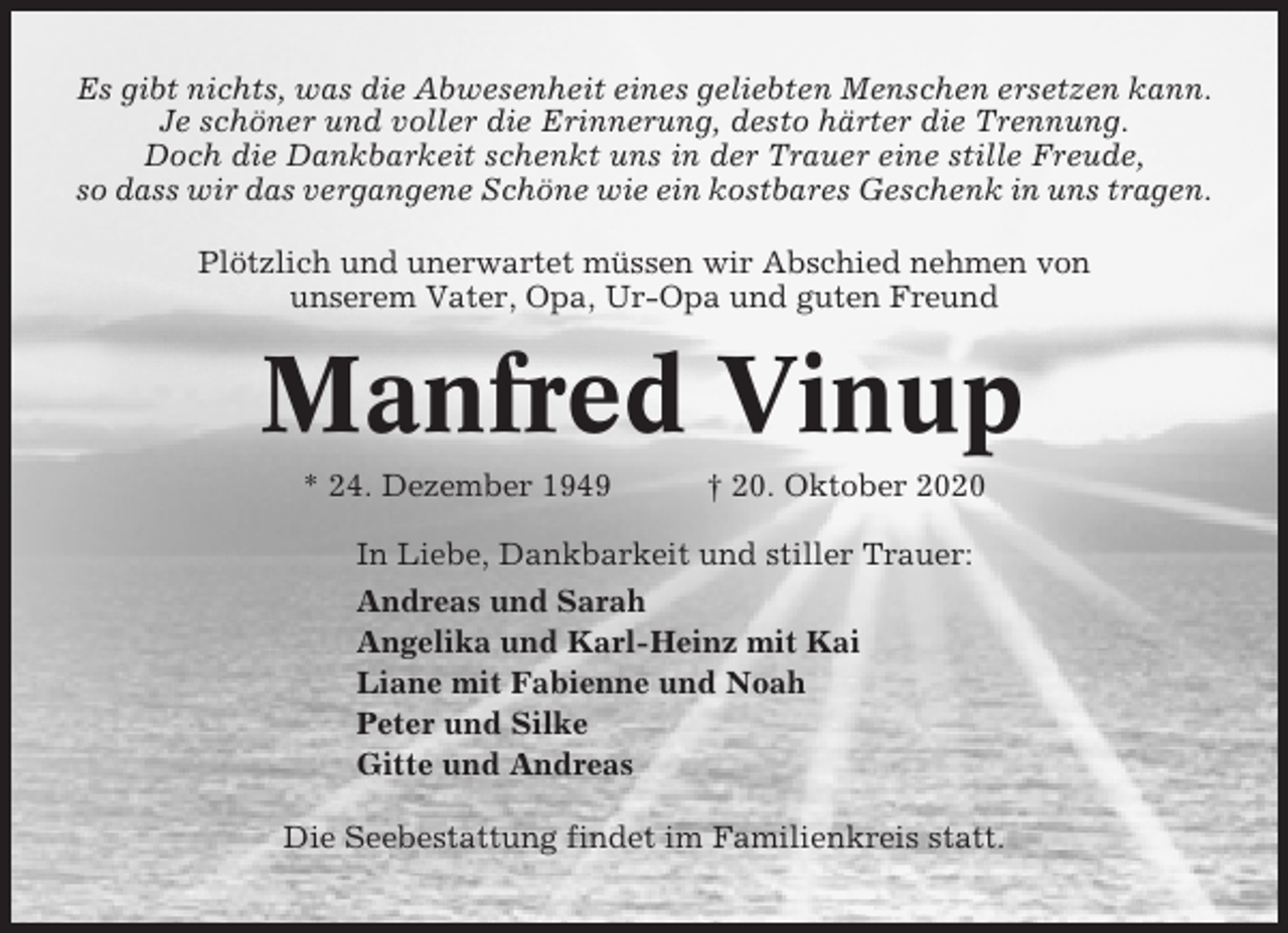 <p>Es gibt nichts, was die Abwesenheit eines geliebten Menschen ersetzen kann.<br />Je schöner und voller die Erinnerung, desto härter die Trennung.<br />Doch die Dankbarkeit schenkt uns in der Trauer eine stille Freude,<br />so dass wir das vergangene Schöne wie ein kostbares Geschenk in uns tragen.<br />Plötzlich und unerwartet müssen wir Abschied nehmen von<br />unserem Vater, Opa, Ur-Opa und guten Freund</p><p>Manfred Vinup<br />* 24. Dezember 1949</p><p>† 20. Oktober 2020</p><p>In Liebe, Dankbarkeit und stiller Trauer:<br />Andreas und Sarah<br />Angelika und Karl-Heinz mit Kai<br />Liane mit Fabienne und Noah<br />Peter und Silke<br />Gitte und Andreas<br />Die Seebestattung findet im Familienkreis statt.</p>