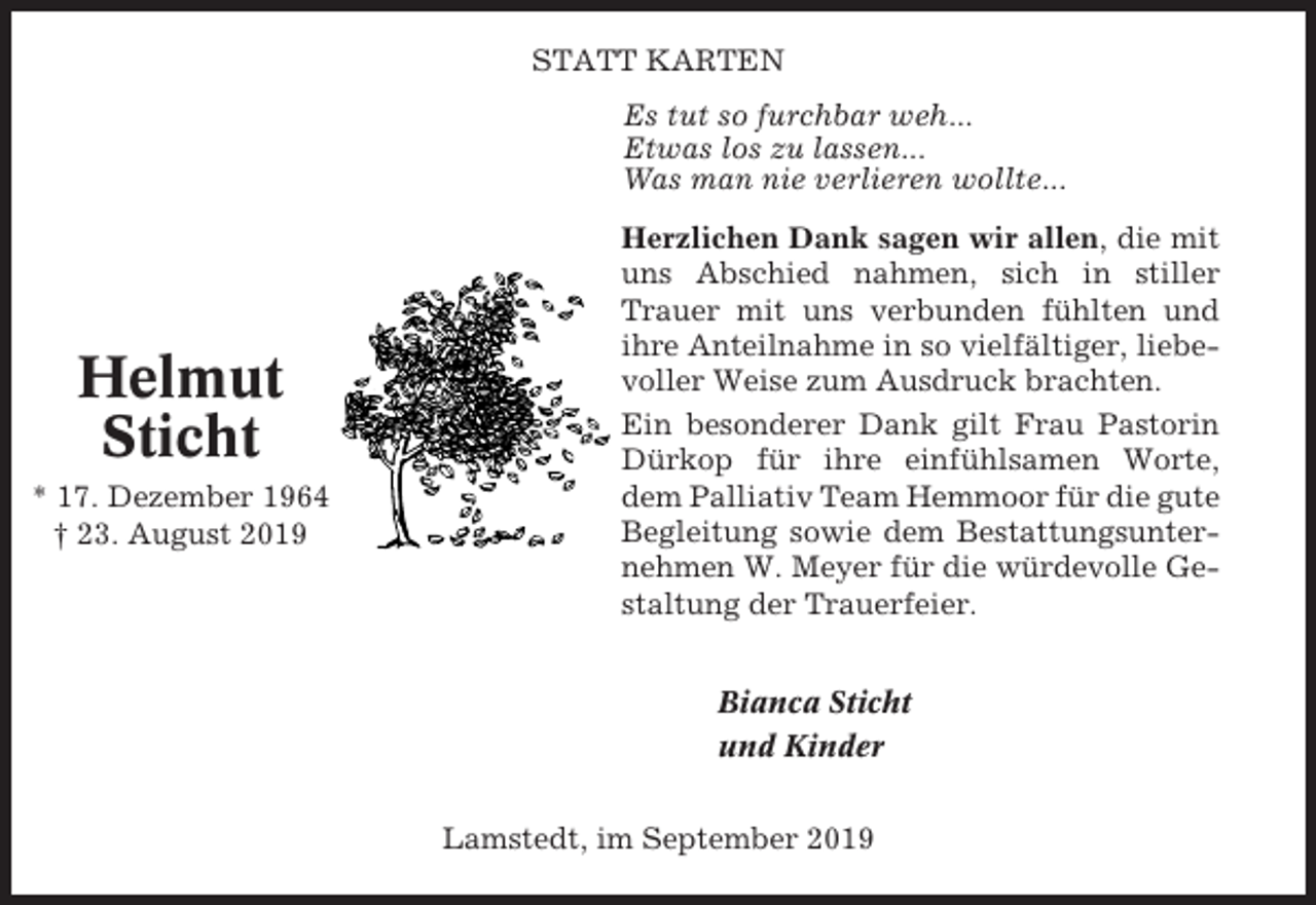 <p>STATT KARTEN<br />Es tut so furchbar weh...<br />Etwas los zu lassen...<br />Was man nie verlieren wollte...</p><p>Helmut<br />Sticht<br />* 17. Dezember 1964<br />† 23. August 2019</p><p>Herzlichen Dank sagen wir allen, die mit<br />uns Abschied nahmen, sich in stiller<br />Trauer mit uns verbunden fühlten und<br />ihre Anteilnahme in so vielfältiger, liebevoller Weise zum Ausdruck brachten.<br />Ein besonderer Dank gilt Frau Pastorin<br />Dürkop für ihre einfühlsamen Worte,<br />dem Palliativ Team Hemmoor für die gute<br />Begleitung sowie dem Bestattungsunternehmen W. Meyer für die würdevolle Gestaltung der Trauerfeier.<br />Bianca Sticht<br />und Kinder<br />Lamstedt, im September 2019</p>
