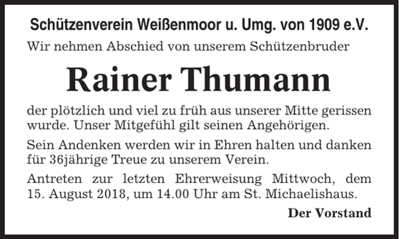 <p>Schützenverein Weißenmoor u. Umg. von 1909 e.V.<br />Wir nehmen Abschied von unserem Schützenbruder</p><p>Rainer Thumann<br />der plötzlich und viel zu früh aus unserer Mitte gerissen<br />wurde. Unser Mitgefühl gilt seinen Angehörigen.<br />Sein Andenken werden wir in Ehren halten und danken<br />für 36jährige Treue zu unserem Verein.<br />Antreten zur letzten Ehrerweisung Mittwoch, dem<br />15. August 2018, um 14.00 Uhr am St. Michaelishaus.<br />Der Vorstand</p>