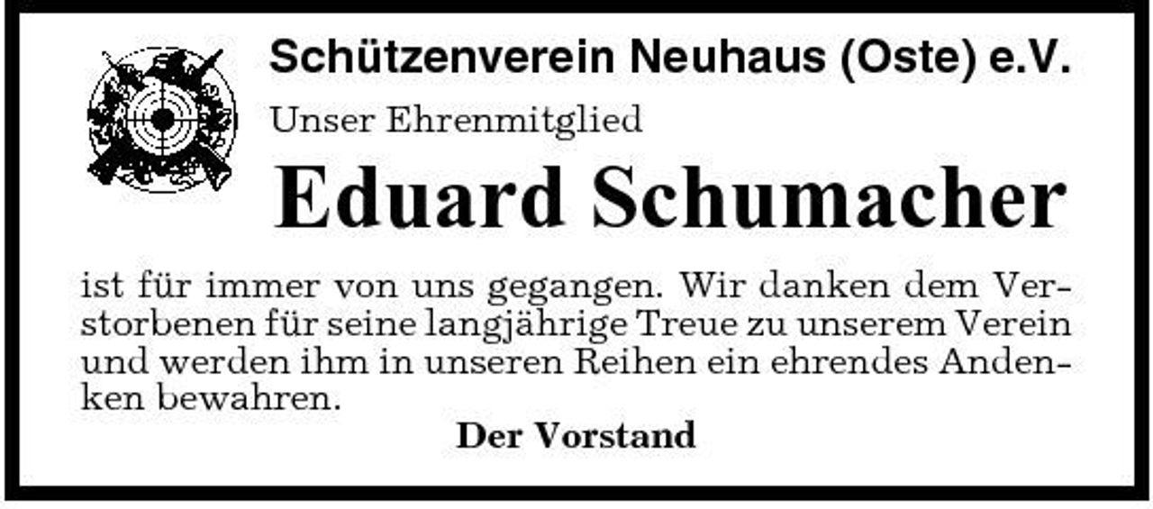 <p>Schützenverein Neuhaus (Oste) e.V.<br />Unser Ehrenmitglied</p><p>Eduard Schumacher<br />ist für immer von uns gegangen. Wir danken dem Verstorbenen für seine langjährige Treue zu unserem Verein und werden ihm in unseren Reihen ein ehrendes Andenken bewahren. Der Vorstand</p>