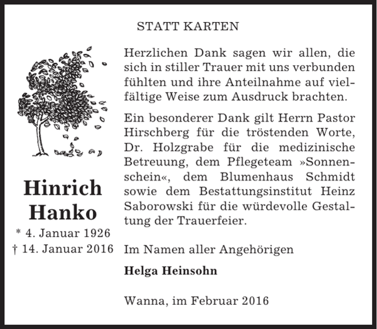 <p>STATT KARTEN<br />Herzlichen Dank sagen wir allen, die<br />sich in stiller Trauer mit uns verbunden<br />fühlten und ihre Anteilnahme auf vielfältige Weise zum Ausdruck brachten.</p><p>Hinrich<br />Hanko</p><p>Ein besonderer Dank gilt Herrn Pastor<br />Hirschberg für die tröstenden Worte,<br />Dr. Holzgrabe für die medizinische<br />Betreuung, dem Pflegeteam »Sonnenschein«, dem Blumenhaus Schmidt<br />sowie dem Bestattungsinstitut Heinz<br />Saborowski für die würdevolle Gestaltung der Trauerfeier.</p><p>* 4. Januar 1926<br />† 14. Januar 2016 Im Namen aller Angehörigen<br />Helga Heinsohn<br />Wanna, im Februar 2016</p>