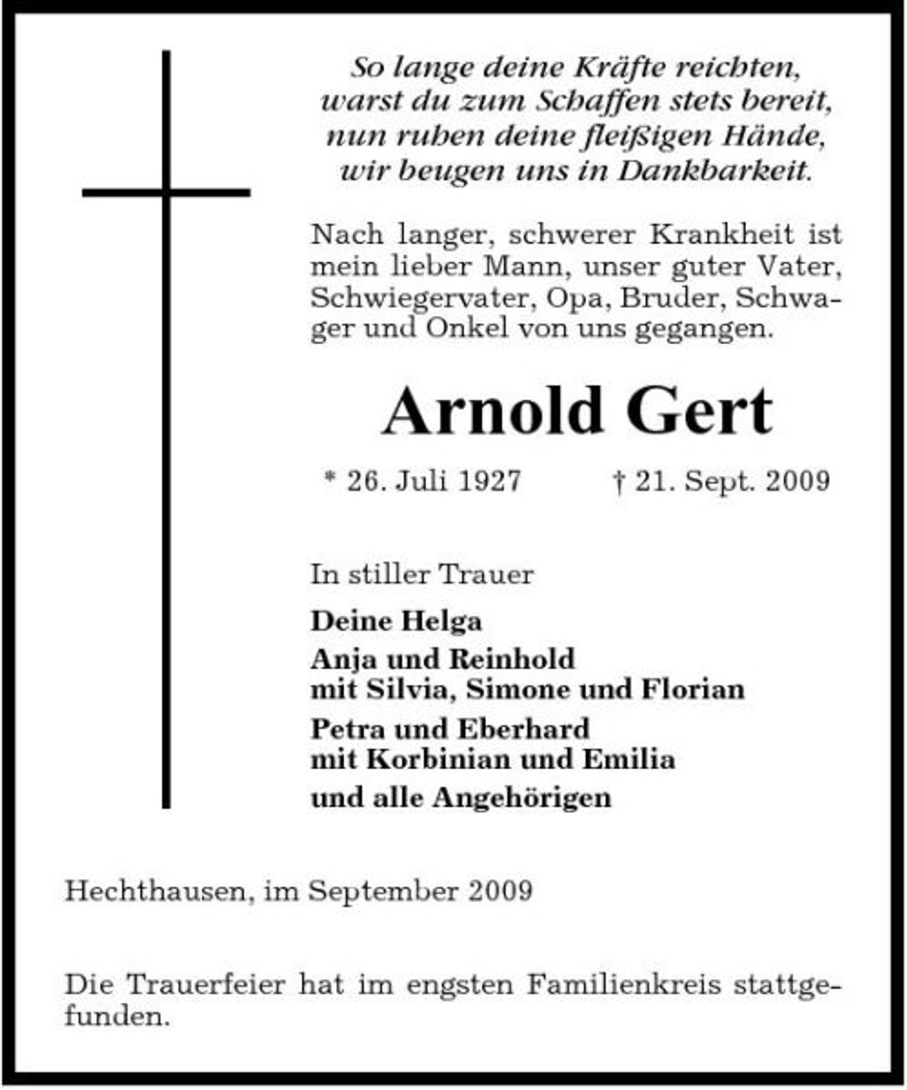 <p>So lange deine Kräfte reichten, warst du zum Schaffen stets bereit, nun ruhen deine fleißigen Hände, wir beugen uns in Dankbarkeit.<br />Nach langer, schwerer Krankheit ist mein lieber Mann, unser guter Vater, Schwiegervater, Opa, Bruder, Schwager und Onkel von uns gegangen.</p><p>Arnold Gert<br />* 26. Juli 1927 In stiller Trauer Deine Helga Anja und Reinhold mit Silvia, Simone und Florian Petra und Eberhard mit Korbinian und Emilia und alle Angehörigen Hechthausen, im September 2009 Die Trauerfeier hat im engsten Familienkreis stattgefunden. † 21. Sept. 2009</p>