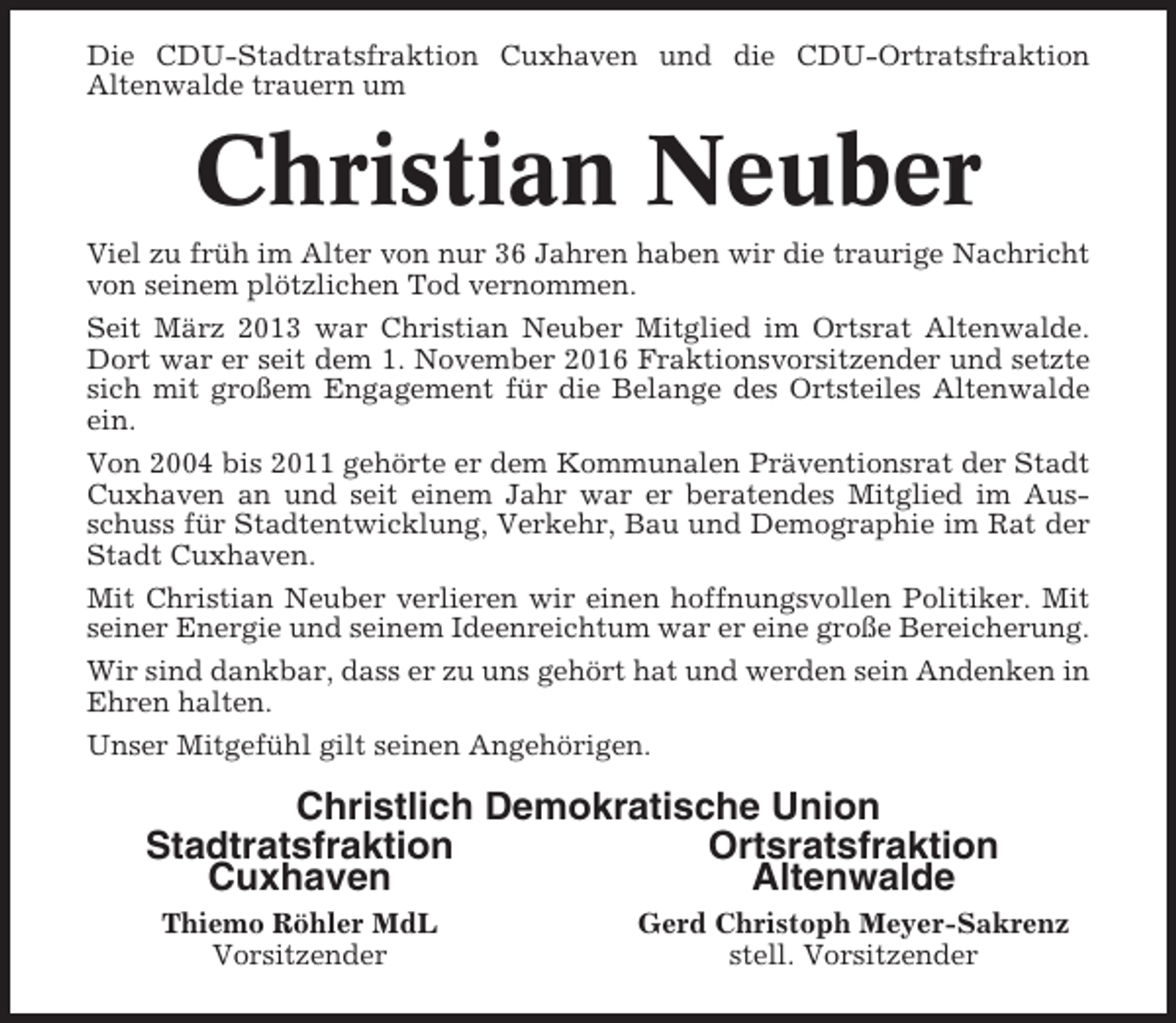 <p>Die CDU-Stadtratsfraktion Cuxhaven und die CDU-Ortratsfraktion<br />Altenwalde trauern um</p><p>Christian Neuber<br />Viel zu früh im Alter von nur 36 Jahren haben wir die traurige Nachricht<br />von seinem plötzlichen Tod vernommen.<br />Seit März 2013 war Christian Neuber Mitglied im Ortsrat Altenwalde.<br />Dort war er seit dem 1. November 2016 Fraktionsvorsitzender und setzte<br />sich mit großem Engagement für die Belange des Ortsteiles Altenwalde<br />ein.<br />Von 2004 bis 2011 gehörte er dem Kommunalen Präventionsrat der Stadt<br />Cuxhaven an und seit einem Jahr war er beratendes Mitglied im Ausschuss für Stadtentwicklung, Verkehr, Bau und Demographie im Rat der<br />Stadt Cuxhaven.<br />Mit Christian Neuber verlieren wir einen hoffnungsvollen Politiker. Mit<br />seiner Energie und seinem Ideenreichtum war er eine große Bereicherung.<br />Wir sind dankbar, dass er zu uns gehört hat und werden sein Andenken in<br />Ehren halten.<br />Unser Mitgefühl gilt seinen Angehörigen.</p><p>Christlich Demokratische Union<br />Stadtratsfraktion<br />Ortsratsfraktion<br />Cuxhaven<br />Altenwalde<br />Thiemo Röhler MdL<br />Vorsitzender</p><p>Gerd Christoph Meyer-Sakrenz<br />stell. Vorsitzender</p>