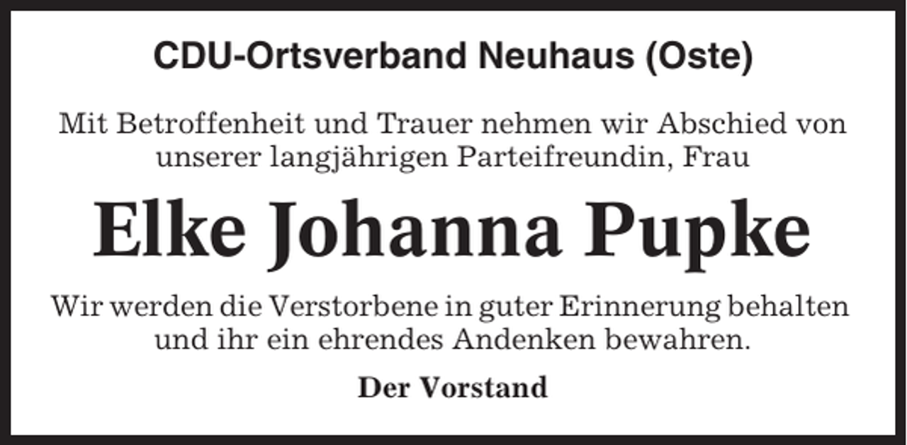 <p>CDU-Ortsverband Neuhaus (Oste)<br />Mit Betroffenheit und Trauer nehmen wir Abschied von<br />unserer langjährigen Parteifreundin, Frau</p><p>Elke Johanna Pupke<br />Wir werden die Verstorbene in guter Erinnerung behalten<br />und ihr ein ehrendes Andenken bewahren.<br />Der Vorstand</p>