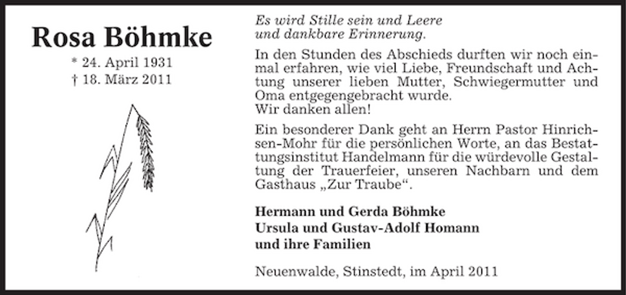<p>Rosa Böhmke<br />* 24. April 1931 † 18. März 2011</p><p>Es wird Stille sein und Leere und dankbare Erinnerung. In den Stunden des Abschieds durften wir noch einmal erfahren, wie viel Liebe, Freundschaft und Achtung unserer lieben Mutter, Schwiegermutter und Oma entgegengebracht wurde. Wir danken allen! Ein besonderer Dank geht an Herrn Pastor Hinrichsen-Mohr für die persönlichen Worte, an das Bestattungsinstitut Handelmann für die würdevolle Gestaltung der Trauerfeier, unseren Nachbarn und dem Gasthaus „Zur Traube“. Hermann und Gerda Böhmke Ursula und Gustav-Adolf Homann und ihre Familien Neuenwalde, Stinstedt, im April 2011</p>