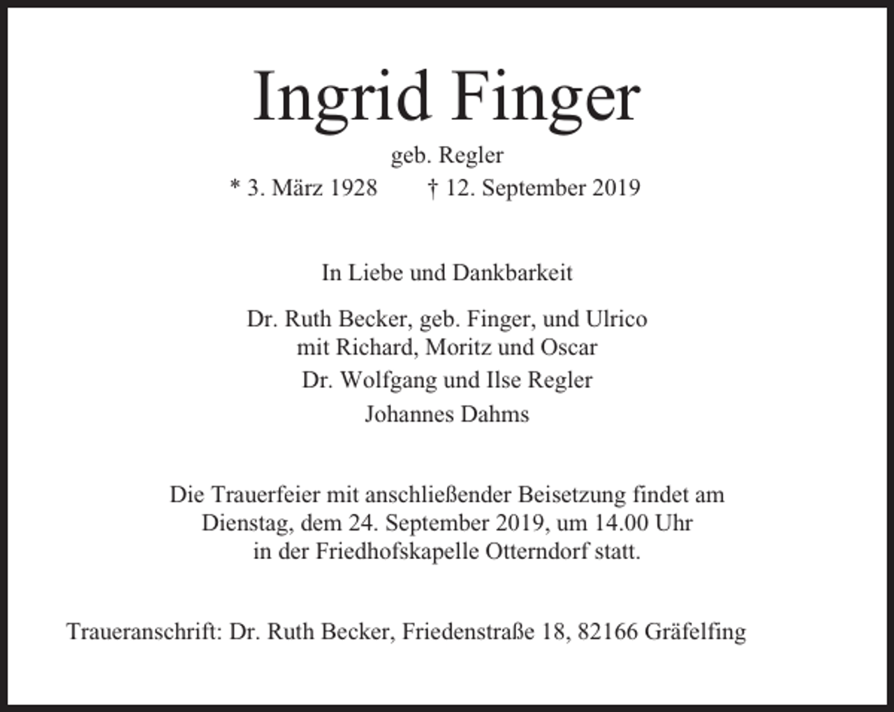 <p>Ingrid Finger<br />geb. Regler<br />* 3. März 1928<br />† 12. September 2019</p><p>In Liebe und Dankbarkeit<br />Dr. Ruth Becker, geb. Finger, und Ulrico<br />mit Richard, Moritz und Oscar<br />Dr. Wolfgang und Ilse Regler<br />Johannes Dahms<br />Die Trauerfeier mit anschließender Beisetzung findet am<br />Dienstag, dem 24. September 2019, um 14.00 Uhr<br />in der Friedhofskapelle Otterndorf statt.<br />Traueranschrift: Dr. Ruth Becker, Friedenstraße 18, 82166 Gräfelfing</p>