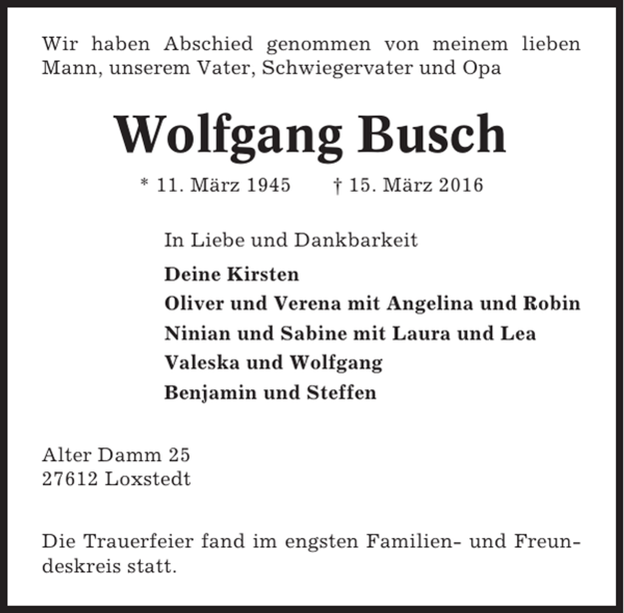 <p>Wir haben Abschied genommen von meinem lieben<br />Mann, unserem Vater, Schwiegervater und Opa</p><p>Wolfgang Busch<br />* 11. März 1945</p><p>† 15. März 2016</p><p>In Liebe und Dankbarkeit<br />Deine Kirsten<br />Oliver und Verena mit Angelina und Robin<br />Ninian und Sabine mit Laura und Lea<br />Valeska und Wolfgang<br />Benjamin und Steffen<br />Alter Damm 25<br />27612 Loxstedt<br />Die Trauerfeier fand im engsten Familien- und Freundeskreis statt.</p>