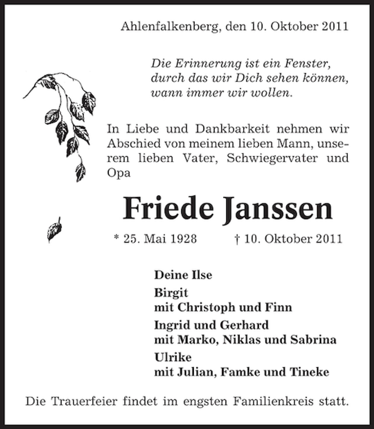 <p>Ahlenfalkenberg, den 10. Oktober 2011<br />Die Erinnerung ist ein Fenster,<br />durch das wir Dich sehen können,<br />wann immer wir wollen.<br />In Liebe und Dankbarkeit nehmen wir<br />Abschied von meinem lieben Mann, unserem lieben Vater, Schwiegervater und<br />Opa</p><p>Friede Janssen<br />* 25. Mai 1928</p><p>† 10. Oktober 2011</p><p>Deine Ilse<br />Birgit<br />mit Christoph und Finn<br />Ingrid und Gerhard<br />mit Marko, Niklas und Sabrina<br />Ulrike<br />mit Julian, Famke und Tineke<br />Die Trauerfeier findet im engsten Familienkreis statt.</p>